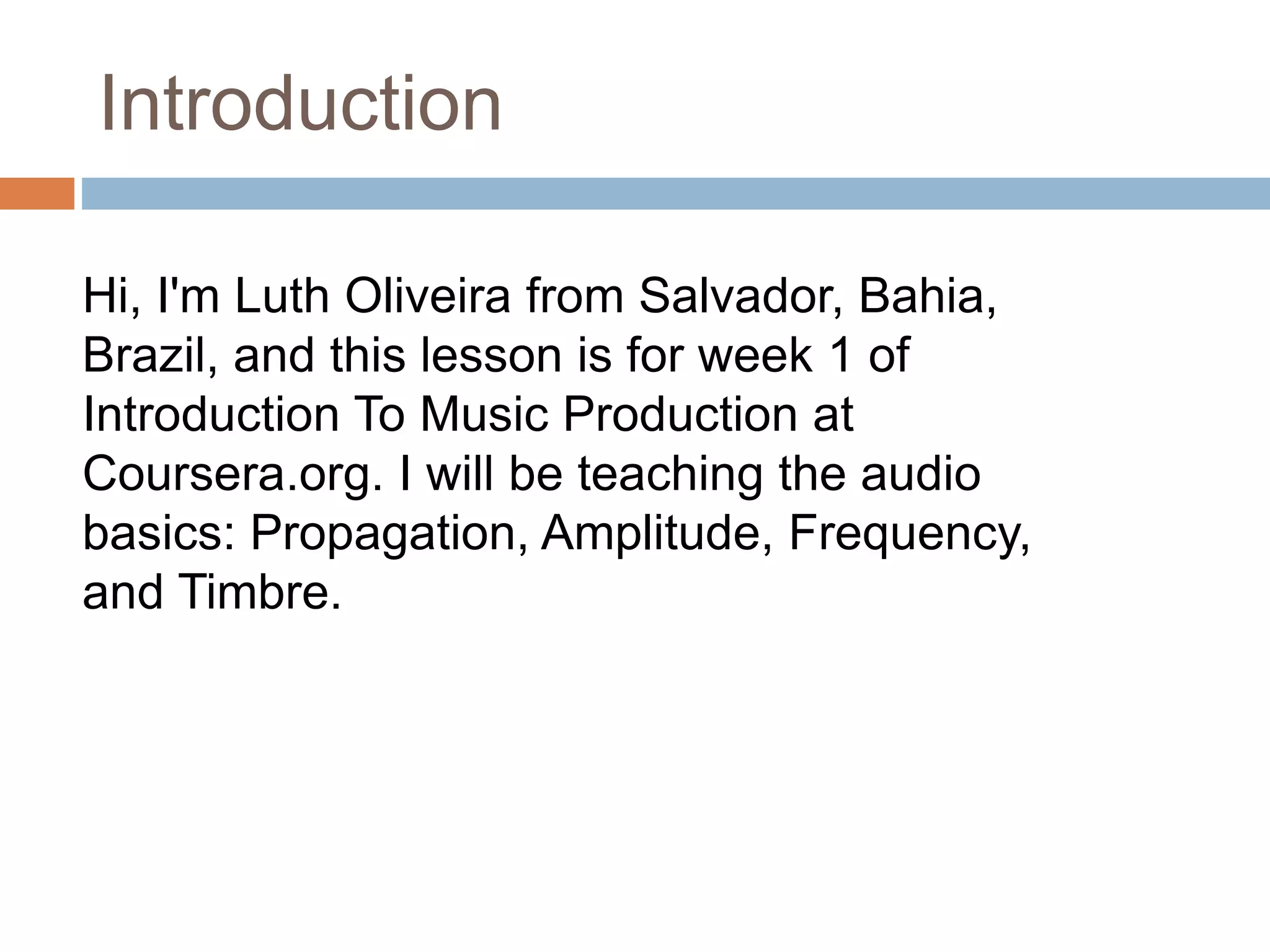 Introduction
Hi, I'm Luth Oliveira from Salvador, Bahia,
Brazil, and this lesson is for week 1 of
Introduction To Music Production at
Coursera.org. I will be teaching the audio
basics: Propagation, Amplitude, Frequency,
and Timbre.
 