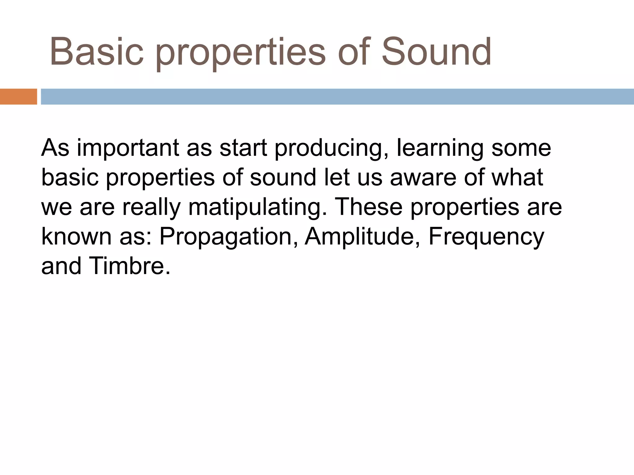 Basic properties of Sound
As important as start producing, learning some
basic properties of sound let us aware of what
we are really matipulating. These properties are
known as: Propagation, Amplitude, Frequency
and Timbre.
 