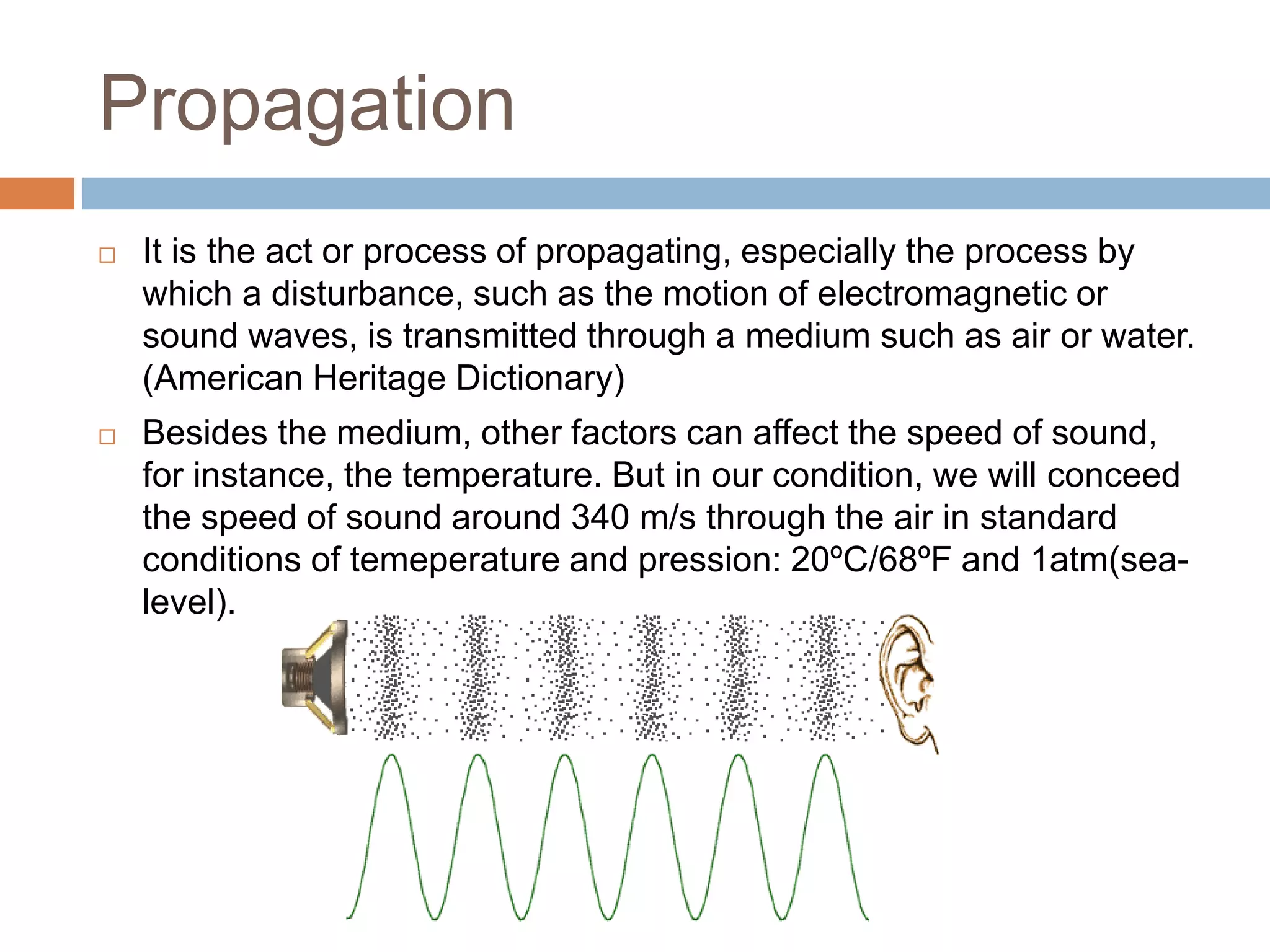 Propagation
 It is the act or process of propagating, especially the process by
which a disturbance, such as the motion of electromagnetic or
sound waves, is transmitted through a medium such as air or water.
(American Heritage Dictionary)
 Besides the medium, other factors can affect the speed of sound,
for instance, the temperature. But in our condition, we will conceed
the speed of sound around 340 m/s through the air in standard
conditions of temeperature and pression: 20ºC/68ºF and 1atm(sea-
level).
 