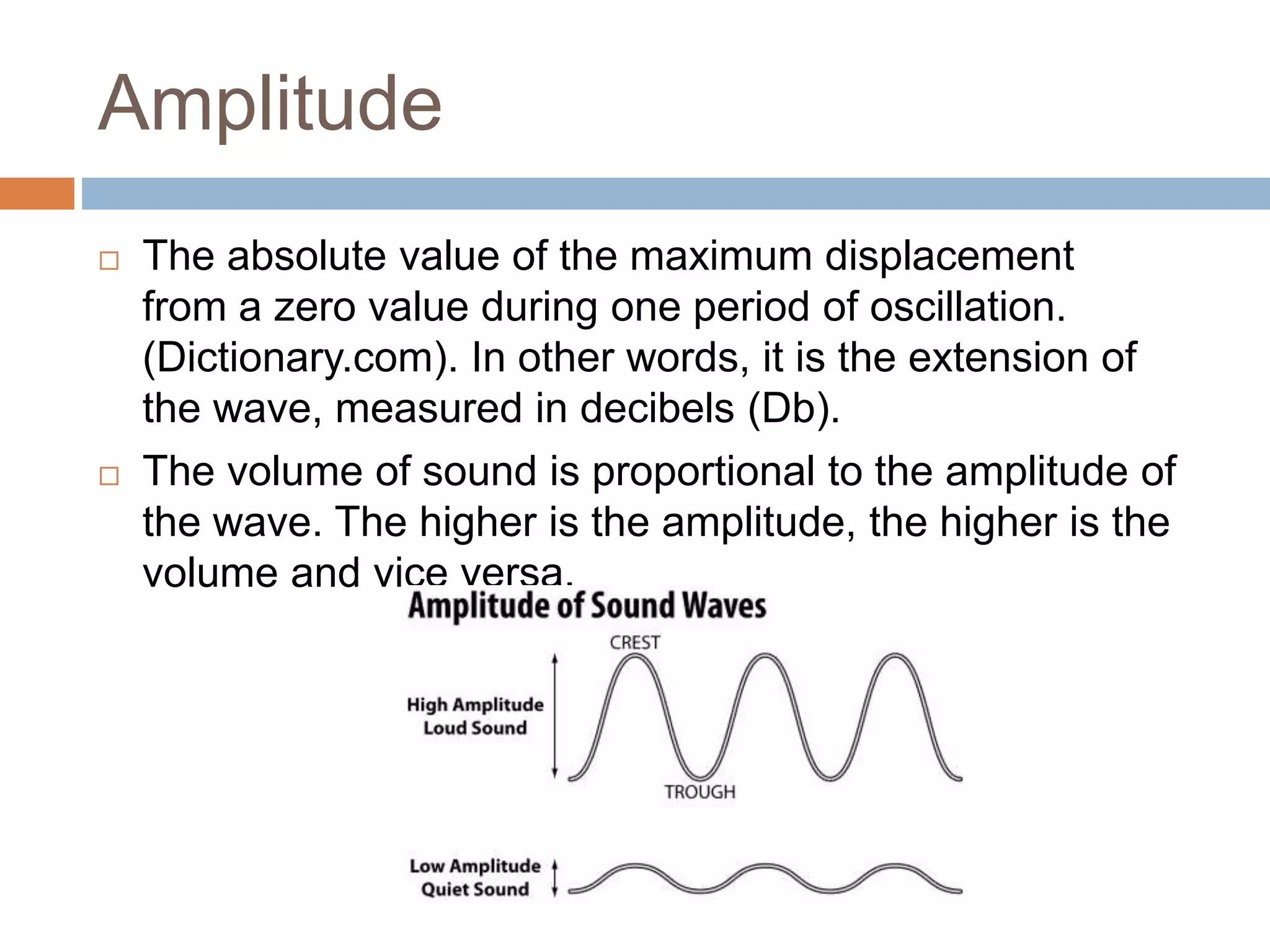 Amplitude
 The absolute value of the maximum displacement
from a zero value during one period of oscillation.
(Dictionary.com). In other words, it is the extension of
the wave, measured in decibels (Db).
 The volume of sound is proportional to the amplitude of
the wave. The higher is the amplitude, the higher is the
volume and vice versa.
 