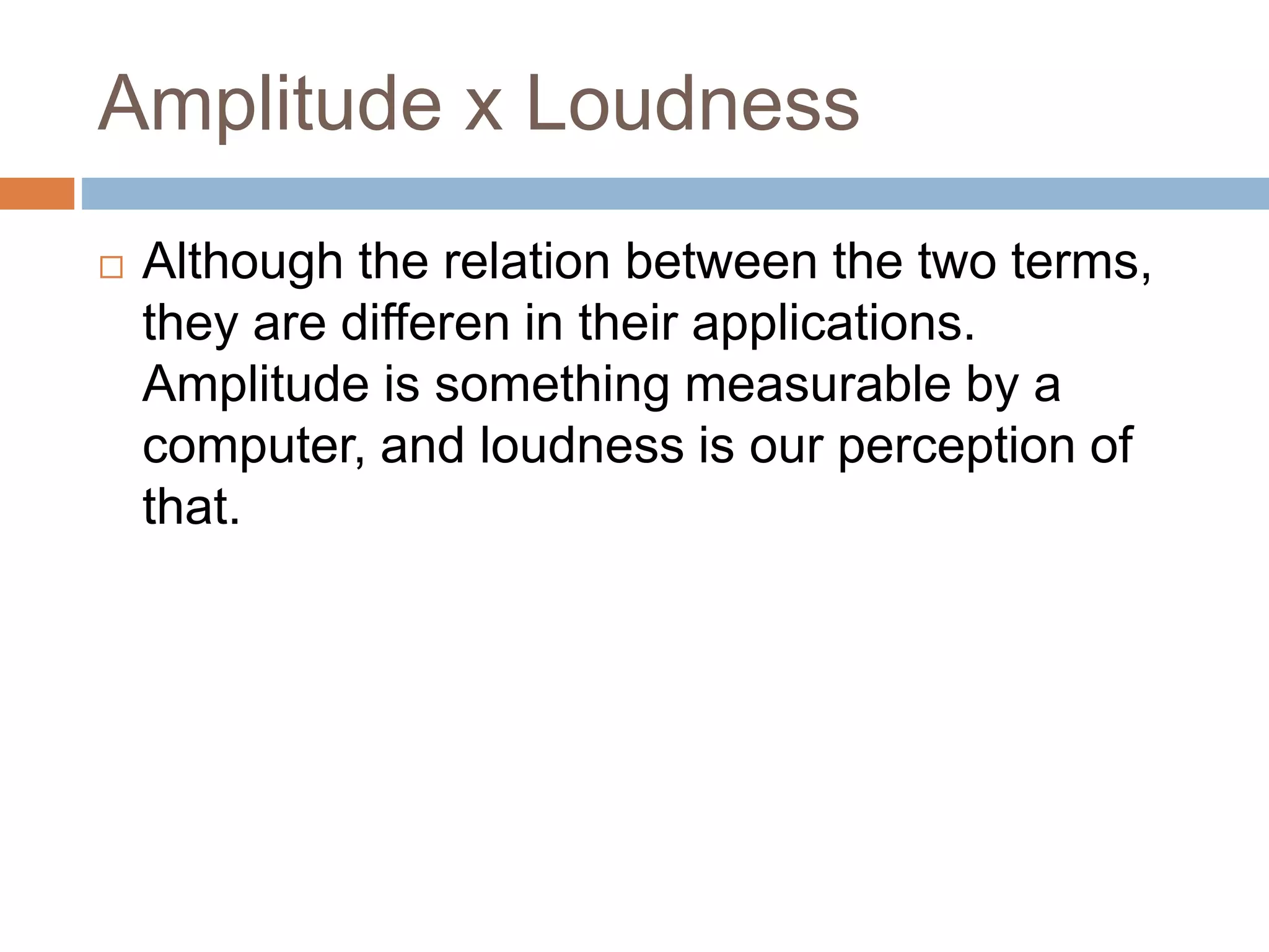Amplitude x Loudness
 Although the relation between the two terms,
they are differen in their applications.
Amplitude is something measurable by a
computer, and loudness is our perception of
that.
 