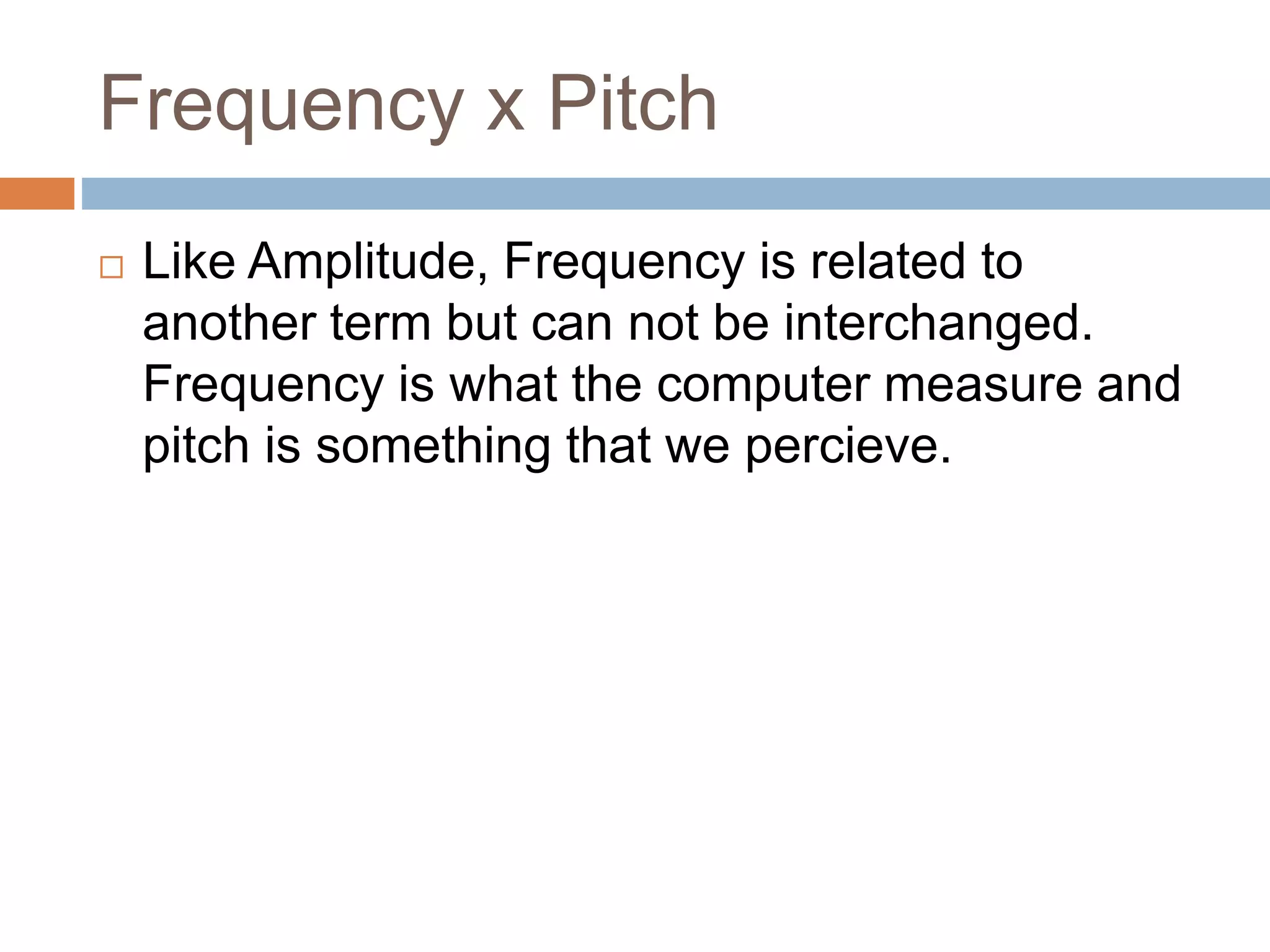 Frequency x Pitch
 Like Amplitude, Frequency is related to
another term but can not be interchanged.
Frequency is what the computer measure and
pitch is something that we percieve.
 