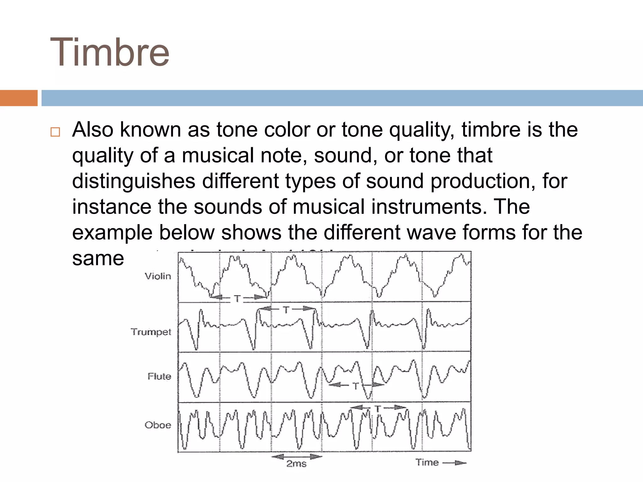 Timbre
 Also known as tone color or tone quality, timbre is the
quality of a musical note, sound, or tone that
distinguishes different types of sound production, for
instance the sounds of musical instruments. The
example below shows the different wave forms for the
same note playied: A, 440Hz.
 