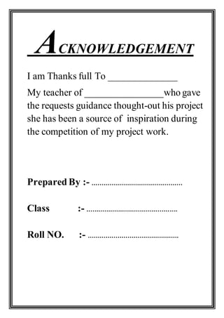 ACKNOWLEDGEMENT
I am Thanks full To ______________
My teacher of ________________who gave
the requests guidance thought-out his project
she has been a source of inspiration during
the competition of my project work.
Prepared By :- ……………………………………….
Class :- ……………………………………….
Roll NO. :- ……………………………………….
 
