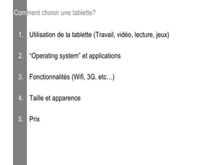 Comment choisir une tablette?

 1. Utilisation de la tablette (Travail, vidéo, lecture, jeux)

 2. “Operating system” et applications

 3. Fonctionnalités (Wifi, 3G, etc…)

 4. Taille et apparence

 5. Prix
 
