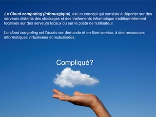 Le Cloud computing (Infonuagique) est un concept qui consiste à déporter sur des
serveurs distants des stockages et des traitements informatique traditionnellement
localisés sur des serveurs locaux ou sur le poste de l'utilisateur.

Le cloud computing est l'accès sur demande et en libre-service, à des ressources
informatiques virtualisées et mutualisées.




                             Compliqué?




                                                                                     4
 
