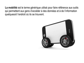 La mobilité est le terme générique utilisé pour faire référence aux outils
qui permettent aux gens d’accéder à des données et à de l’information
quelquesoit l’endroit où ils se trouvent.
 