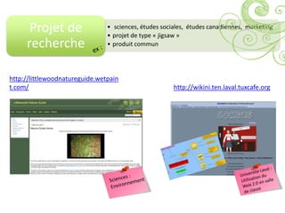 Projet de                 • sciences, études sociales, études canadiennes, marketing
                                • projet de type « jigsaw »
     recherche                  • produit commun




http://littlewoodnatureguide.wetpain
t.com/                                                 http://wikini.ten.laval.tuxcafe.org
 