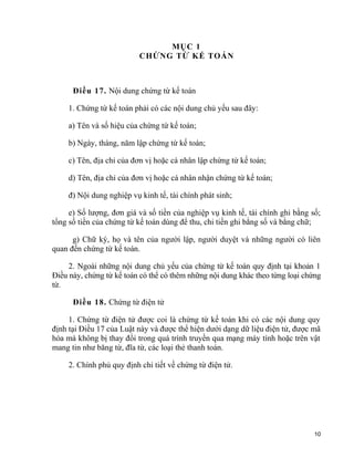 MỤC 1
CHỨNG TỪ KẾ TOÁN
Điều 17. Nội dung chứng từ kế toán
1. Chứng từ kế toán phải có các nội dung chủ yếu sau đây:
a) Tên và số hiệu của chứng từ kế toán;
b) Ngày, tháng, năm lập chứng từ kế toán;
c) Tên, địa chỉ của đơn vị hoặc cá nhân lập chứng từ kế toán;
d) Tên, địa chỉ của đơn vị hoặc cá nhân nhận chứng từ kế toán;
đ) Nội dung nghiệp vụ kinh tế, tài chính phát sinh;
e) Số lượng, đơn giá và số tiền của nghiệp vụ kinh tế, tài chính ghi bằng số;
tổng số tiền của chứng từ kế toán dùng để thu, chi tiền ghi bằng số và bằng chữ;
g) Chữ ký, họ và tên của người lập, người duyệt và những người có liên
quan đến chứng từ kế toán.
2. Ngoài những nội dung chủ yếu của chứng từ kế toán quy định tại khoản 1
Điều này, chứng từ kế toán có thể có thêm những nội dung khác theo từng loại chứng
từ.
Điều 18. Chứng từ điện tử
1. Chứng từ điện tử được coi là chứng từ kế toán khi có các nội dung quy
định tại Điều 17 của Luật này và được thể hiện dưới dạng dữ liệu điện tử, được mã
hóa mà không bị thay đổi trong quá trình truyền qua mạng máy tính hoặc trên vật
mang tin như băng từ, đĩa từ, các loại thẻ thanh toán.
2. Chính phủ quy định chi tiết về chứng từ điện tử.
10
 