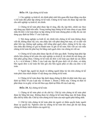 Điều 19. Lập chứng từ kế toán
1. Các nghiệp vụ kinh tế, tài chính phát sinh liên quan đến hoạt động của đơn
vị kế toán đều phải lập chứng từ kế toán. Chứng từ kế toán chỉ được lập một lần
cho mỗi nghiệp vụ kinh tế, tài chính.
2. Chứng từ kế toán phải được lập rõ ràng, đầy đủ, kịp thời, chính xác theo
nội dung quy định trên mẫu. Trong trường hợp chứng từ kế toán chưa có quy định
mẫu thì đơn vị kế toán được tự lập chứng từ kế toán nhưng phải có đầy đủ các nội
dung quy định tại Điều 17 của Luật này.
3. Nội dung nghiệp vụ kinh tế, tài chính trên chứng từ kế toán không được
viết tắt, không được tẩy xóa, sửa chữa; khi viết phải dùng bút mực, số và chữ viết
phải liên tục, không ngắt quãng, chỗ trống phải gạch chéo; chứng từ bị tẩy xóa,
sửa chữa đều không có giá trị thanh toán và ghi sổ kế toán. Khi viết sai vào mẫu
chứng từ kế toán thì phải huỷ bỏ bằng cách gạch chéo vào chứng từ viết sai.
4. Chứng từ kế toán phải được lập đủ số liên quy định. Trường hợp phải lập
nhiều liên chứng từ kế toán cho một nghiệp vụ kinh tế, tài chính thì nội dung các
liên phải giống nhau. Chứng từ kế toán do đơn vị kế toán quy định tại các điểm
a, b, c và d khoản 1 Điều 2 của Luật này lập để giao dịch với tổ chức, cá nhân
bên ngoài đơn vị kế toán thì liên gửi cho bên ngoài phải có dấu của đơn vị kế
toán.
5. Người lập, người ký duyệt và những người khác ký tên trên chứng từ kế
toán phải chịu trách nhiệm về nội dung của chứng từ kế toán.
6. Chứng từ kế toán được lập dưới dạng chứng từ điện tử phải tuân theo quy
định tại Điều 18 của Luật này và khoản 1, khoản 2 Điều này. Chứng từ điện tử
phải được in ra giấy và lưu trữ theo quy định tại Điều 40 của Luật này.
Điều 20. Ký chứng từ kế toán
1. Chứng từ kế toán phải có đủ chữ ký. Chữ ký trên chứng từ kế toán phải
được ký bằng bút mực. Không được ký chứng từ kế toán bằng mực đỏ hoặc đóng
dấu chữ ký khắc sẵn. Chữ ký trên chứng từ kế toán của một người phải thống nhất.
2. Chữ ký trên chứng từ kế toán phải do người có thẩm quyền hoặc người
được uỷ quyền ký. Nghiêm cấm ký chứng từ kế toán khi chưa ghi đủ nội dung
chứng từ thuộc trách nhiệm của người ký.
11
 