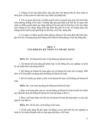 2. Chứng từ kế toán phải được sắp xếp theo nội dung kinh tế, theo trình tự
thời gian và bảo quản an toàn theo quy định của pháp luật.
3. Chỉ cơ quan nhà nước có thẩm quyền mới có quyền tạm giữ, tịch thu hoặc
niêm phong chứng từ kế toán. Trường hợp tạm giữ hoặc tịch thu thì cơ quan nhà
nước có thẩm quyền phải sao chụp chứng từ bị tạm giữ, bị tịch thu và ký xác nhận
trên chứng từ sao chụp; đồng thời lập biên bản ghi rõ lý do, số lượng từng loại
chứng từ kế toán bị tạm giữ hoặc bị tịch thu và ký tên, đóng dấu.
4. Cơ quan có thẩm quyền niêm phong chứng từ kế toán phải lập biên bản,
ghi rõ lý do, số lượng từng loại chứng từ kế toán bị niêm phong và ký tên, đóng dấu.
MỤC 2
TÀI KHOẢN KẾ TOÁN VÀ SỔ KẾ TOÁN
Điều 23. Tài khoản kế toán và hệ thống tài khoản kế toán
1. Tài khoản kế toán dùng để phân loại và hệ thống hóa các nghiệp vụ kinh
tế, tài chính theo nội dung kinh tế.
2. Hệ thống tài khoản kế toán gồm các tài khoản kế toán cần sử dụng. Mỗi
đơn vị kế toán phải sử dụng một hệ thống tài khoản kế toán.
3. Bộ Tài chính quy định cụ thể về tài khoản kế toán và hệ thống tài khoản kế
toán.
Điều 24. Lựa chọn áp dụng hệ thống tài khoản kế toán
1. Đơn vị kế toán phải căn cứ vào hệ thống tài khoản kế toán do Bộ Tài chính
quy định để chọn hệ thống tài khoản kế toán áp dụng ở đơn vị.
2. Đơn vị kế toán được chi tiết các tài khoản kế toán đã chọn phục vụ yêu cầu
quản lý của đơn vị.
Điều 25. Sổ kế toán và hệ thống sổ kế toán
1. Sổ kế toán dùng để ghi chép, hệ thống và lưu giữ toàn bộ các nghiệp vụ
kinh tế, tài chính đã phát sinh có liên quan đến đơn vị kế toán.
13
 