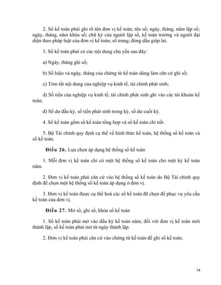 2. Sổ kế toán phải ghi rõ tên đơn vị kế toán; tên sổ; ngày, tháng, năm lập sổ;
ngày, tháng, năm khóa sổ; chữ ký của người lập sổ, kế toán trưởng và người đại
diện theo pháp luật của đơn vị kế toán; số trang; đóng dấu giáp lai.
3. Sổ kế toán phải có các nội dung chủ yếu sau đây:
a) Ngày, tháng ghi sổ;
b) Số hiệu và ngày, tháng của chứng từ kế toán dùng làm căn cứ ghi sổ;
c) Tóm tắt nội dung của nghiệp vụ kinh tế, tài chính phát sinh;
d) Số tiền của nghiệp vụ kinh tế, tài chính phát sinh ghi vào các tài khoản kế
toán;
đ) Số dư đầu kỳ, số tiền phát sinh trong kỳ, số dư cuối kỳ.
4. Sổ kế toán gồm sổ kế toán tổng hợp và sổ kế toán chi tiết.
5. Bộ Tài chính quy định cụ thể về hình thức kế toán, hệ thống sổ kế toán và
sổ kế toán.
Điều 26. Lựa chọn áp dụng hệ thống sổ kế toán
1. Mỗi đơn vị kế toán chỉ có một hệ thống sổ kế toán cho một kỳ kế toán
năm.
2. Đơn vị kế toán phải căn cứ vào hệ thống sổ kế toán do Bộ Tài chính quy
định để chọn một hệ thống sổ kế toán áp dụng ở đơn vị.
3. Đơn vị kế toán được cụ thể hoá các sổ kế toán đã chọn để phục vụ yêu cầu
kế toán của đơn vị.
Điều 27. Mở sổ, ghi sổ, khóa sổ kế toán
1. Sổ kế toán phải mở vào đầu kỳ kế toán năm; đối với đơn vị kế toán mới
thành lập, sổ kế toán phải mở từ ngày thành lập.
2. Đơn vị kế toán phải căn cứ vào chứng từ kế toán để ghi sổ kế toán.
14
 