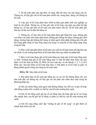 3. Sổ kế toán phải ghi kịp thời, rõ ràng, đầy đủ theo các nội dung của sổ.
Thông tin, số liệu ghi vào sổ kế toán phải chính xác, trung thực, đúng với chứng từ
kế toán.
4. Việc ghi sổ kế toán phải theo trình tự thời gian phát sinh của nghiệp vụ
kinh tế, tài chính. Thông tin, số liệu ghi trên sổ kế toán của năm sau phải kế tiếp
thông tin, số liệu ghi trên sổ kế toán của năm trước liền kề. Sổ kế toán phải ghi
liên tục từ khi mở sổ đến khi khóa sổ.
5. Thông tin, số liệu trên sổ kế toán phải được ghi bằng bút mực; không ghi
xen thêm vào phía trên hoặc phía dưới; không ghi chồng lên nhau; không ghi cách
dòng; trường hợp ghi không hết trang sổ phải gạch chéo phần không ghi; khi ghi
hết trang phải cộng số liệu tổng cộng của trang và chuyển số liệu tổng cộng sang
trang kế tiếp.
6. Đơn vị kế toán phải khóa sổ kế toán vào cuối kỳ kế toán trước khi lập báo cáo
tài chính và các trường hợp khóa sổ kế toán khác theo quy định của pháp luật.
7. Đơn vị kế toán được ghi sổ kế toán bằng tay hoặc ghi sổ kế toán bằng máy
vi tính. Trường hợp ghi sổ kế toán bằng máy vi tính thì phải thực hiện các quy
định về sổ kế toán tại Điều 25, Điều 26 của Luật này và các khoản 1, 2, 3, 4 và 6
Điều này. Sau khi khóa sổ kế toán trên máy vi tính phải in sổ kế toán ra giấy và
đóng thành quyển riêng cho từng kỳ kế toán năm.
Điều 28. Sửa chữa sổ kế toán
1. Khi phát hiện sổ kế toán ghi bằng tay có sai sót thì không được tẩy xóa
làm mất dấu vết thông tin, số liệu ghi sai mà phải sửa chữa theo một trong ba
phương pháp sau:
a) Ghi cải chính bằng cách gạch một đường thẳng vào chỗ sai và ghi số hoặc
chữ đúng ở phía trên và phải có chữ ký của kế toán trưởng bên cạnh;
b) Ghi số âm bằng cách ghi lại số sai bằng mực đỏ hoặc ghi lại số sai trong
dấu ngoặc đơn, sau đó ghi lại số đúng và phải có chữ ký của kế toán trưởng bên
cạnh;
c) Ghi bổ sung bằng cách lập “chứng từ ghi sổ bổ sung” và ghi thêm số
chênh lệch thiếu cho đủ.
15
 