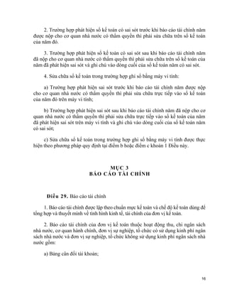 2. Trường hợp phát hiện sổ kế toán có sai sót trước khi báo cáo tài chính năm
được nộp cho cơ quan nhà nước có thẩm quyền thì phải sửa chữa trên sổ kế toán
của năm đó.
3. Trường hợp phát hiện sổ kế toán có sai sót sau khi báo cáo tài chính năm
đã nộp cho cơ quan nhà nước có thẩm quyền thì phải sửa chữa trên sổ kế toán của
năm đã phát hiện sai sót và ghi chú vào dòng cuối của sổ kế toán năm có sai sót.
4. Sửa chữa sổ kế toán trong trường hợp ghi sổ bằng máy vi tính:
a) Trường hợp phát hiện sai sót trước khi báo cáo tài chính năm được nộp
cho cơ quan nhà nước có thẩm quyền thì phải sửa chữa trực tiếp vào sổ kế toán
của năm đó trên máy vi tính;
b) Trường hợp phát hiện sai sót sau khi báo cáo tài chính năm đã nộp cho cơ
quan nhà nước có thẩm quyền thì phải sửa chữa trực tiếp vào sổ kế toán của năm
đã phát hiện sai sót trên máy vi tính và ghi chú vào dòng cuối của sổ kế toán năm
có sai sót;
c) Sửa chữa sổ kế toán trong trường hợp ghi sổ bằng máy vi tính được thực
hiện theo phương pháp quy định tại điểm b hoặc điểm c khoản 1 Điều này.
MỤC 3
BÁO CÁO TÀI CHÍNH
Điều 29. Báo cáo tài chính
1. Báo cáo tài chính được lập theo chuẩn mực kế toán và chế độ kế toán dùng để
tổng hợp và thuyết minh về tình hình kinh tế, tài chính của đơn vị kế toán.
2. Báo cáo tài chính của đơn vị kế toán thuộc hoạt động thu, chi ngân sách
nhà nước, cơ quan hành chính, đơn vị sự nghiệp, tổ chức có sử dụng kinh phí ngân
sách nhà nước và đơn vị sự nghiệp, tổ chức không sử dụng kinh phí ngân sách nhà
nước gồm:
a) Bảng cân đối tài khoản;
16
 