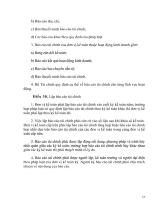 b) Báo cáo thu, chi;
c) Bản thuyết minh báo cáo tài chính;
d) Các báo cáo khác theo quy định của pháp luật.
3. Báo cáo tài chính của đơn vị kế toán thuộc hoạt động kinh doanh gồm:
a) Bảng cân đối kế toán;
b) Báo cáo kết quả hoạt động kinh doanh;
c) Báo cáo lưu chuyển tiền tệ;
d) Bản thuyết minh báo cáo tài chính.
4. Bộ Tài chính quy định cụ thể về báo cáo tài chính cho từng lĩnh vực hoạt
động.
Điều 30. Lập báo cáo tài chính
1. Đơn vị kế toán phải lập báo cáo tài chính vào cuối kỳ kế toán năm; trường
hợp pháp luật có quy định lập báo cáo tài chính theo kỳ kế toán khác thì đơn vị kế
toán phải lập theo kỳ kế toán đó.
2. Việc lập báo cáo tài chính phải căn cứ vào số liệu sau khi khóa sổ kế toán.
Đơn vị kế toán cấp trên phải lập báo cáo tài chính tổng hợp hoặc báo cáo tài chính
hợp nhất dựa trên báo cáo tài chính của các đơn vị kế toán trong cùng đơn vị kế
toán cấp trên.
3. Báo cáo tài chính phải được lập đúng nội dung, phương pháp và trình bày
nhất quán giữa các kỳ kế toán; trường hợp báo cáo tài chính trình bày khác nhau
giữa các kỳ kế toán thì phải thuyết minh rõ lý do.
4. Báo cáo tài chính phải được người lập, kế toán trưởng và người đại diện
theo pháp luật của đơn vị kế toán ký. Người ký báo cáo tài chính phải chịu trách
nhiệm về nội dung của báo cáo.
17
 