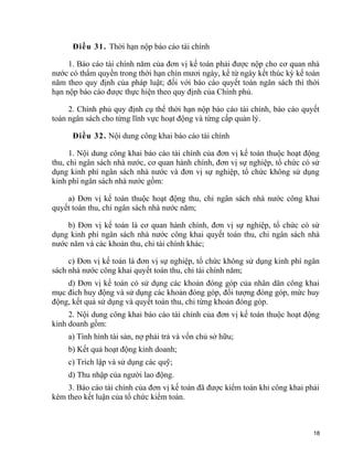 Điều 31. Thời hạn nộp báo cáo tài chính
1. Báo cáo tài chính năm của đơn vị kế toán phải được nộp cho cơ quan nhà
nước có thẩm quyền trong thời hạn chín mươi ngày, kể từ ngày kết thúc kỳ kế toán
năm theo quy định của pháp luật; đối với báo cáo quyết toán ngân sách thì thời
hạn nộp báo cáo được thực hiện theo quy định của Chính phủ.
2. Chính phủ quy định cụ thể thời hạn nộp báo cáo tài chính, báo cáo quyết
toán ngân sách cho từng lĩnh vực hoạt động và từng cấp quản lý.
Điều 32. Nội dung công khai báo cáo tài chính
1. Nội dung công khai báo cáo tài chính của đơn vị kế toán thuộc hoạt động
thu, chi ngân sách nhà nước, cơ quan hành chính, đơn vị sự nghiệp, tổ chức có sử
dụng kinh phí ngân sách nhà nước và đơn vị sự nghiệp, tổ chức không sử dụng
kinh phí ngân sách nhà nước gồm:
a) Đơn vị kế toán thuộc hoạt động thu, chi ngân sách nhà nước công khai
quyết toán thu, chi ngân sách nhà nước năm;
b) Đơn vị kế toán là cơ quan hành chính, đơn vị sự nghiệp, tổ chức có sử
dụng kinh phí ngân sách nhà nước công khai quyết toán thu, chi ngân sách nhà
nước năm và các khoản thu, chi tài chính khác;
c) Đơn vị kế toán là đơn vị sự nghiệp, tổ chức không sử dụng kinh phí ngân
sách nhà nước công khai quyết toán thu, chi tài chính năm;
d) Đơn vị kế toán có sử dụng các khoản đóng góp của nhân dân công khai
mục đích huy động và sử dụng các khoản đóng góp, đối tượng đóng góp, mức huy
động, kết quả sử dụng và quyết toán thu, chi từng khoản đóng góp.
2. Nội dung công khai báo cáo tài chính của đơn vị kế toán thuộc hoạt động
kinh doanh gồm:
a) Tình hình tài sản, nợ phải trả và vốn chủ sở hữu;
b) Kết quả hoạt động kinh doanh;
c) Trích lập và sử dụng các quỹ;
d) Thu nhập của người lao động.
3. Báo cáo tài chính của đơn vị kế toán đã được kiểm toán khi công khai phải
kèm theo kết luận của tổ chức kiểm toán.
18
 