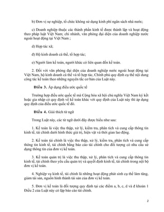 b) Đơn vị sự nghiệp, tổ chức không sử dụng kinh phí ngân sách nhà nước;
c) Doanh nghiệp thuộc các thành phần kinh tế được thành lập và hoạt động
theo pháp luật Việt Nam; chi nhánh, văn phòng đại diện của doanh nghiệp nước
ngoài hoạt động tại Việt Nam ;
d) Hợp tác xã;
đ) Hộ kinh doanh cá thể, tổ hợp tác;
e) Người làm kế toán, người khác có liên quan đến kế toán.
2. Đối với văn phòng đại diện của doanh nghiệp nước ngoài hoạt động tại
Việt Nam, hộ kinh doanh cá thể và tổ hợp tác, Chính phủ quy định cụ thể nội dung
công tác kế toán theo những nguyên tắc cơ bản của Luật này.
Điều 3. Áp dụng điều ước quốc tế
Trường hợp điều ước quốc tế mà Cộng hòa xã hội chủ nghĩa Việt Nam ký kết
hoặc gia nhập có quy định về kế toán khác với quy định của Luật này thì áp dụng
quy định của điều ước quốc tế đó.
Điều 4. Giải thích từ ngữ
Trong Luật này, các từ ngữ dưới đây được hiểu như sau:
1. Kế toán là việc thu thập, xử lý, kiểm tra, phân tích và cung cấp thông tin
kinh tế, tài chính dưới hình thức giá trị, hiện vật và thời gian lao động.
2. Kế toán tài chính là việc thu thập, xử lý, kiểm tra, phân tích và cung cấp
thông tin kinh tế, tài chính bằng báo cáo tài chính cho đối tượng có nhu cầu sử
dụng thông tin của đơn vị kế toán.
3. Kế toán quản trị là việc thu thập, xử lý, phân tích và cung cấp thông tin
kinh tế, tài chính theo yêu cầu quản trị và quyết định kinh tế, tài chính trong nội bộ
đơn vị kế toán.
4. Nghiệp vụ kinh tế, tài chính là những hoạt động phát sinh cụ thể làm tăng,
giảm tài sản, nguồn hình thành tài sản của đơn vị kế toán.
5. Đơn vị kế toán là đối tượng quy định tại các điểm a, b, c, d và đ khoản 1
Điều 2 của Luật này có lập báo cáo tài chính.
2
 