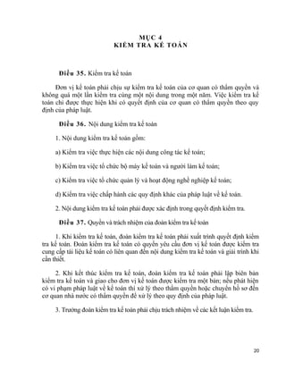 MỤC 4
KIỂM TRA KẾ TOÁN
Điều 35. Kiểm tra kế toán
Đơn vị kế toán phải chịu sự kiểm tra kế toán của cơ quan có thẩm quyền và
không quá một lần kiểm tra cùng một nội dung trong một năm. Việc kiểm tra kế
toán chỉ được thực hiện khi có quyết định của cơ quan có thẩm quyền theo quy
định của pháp luật.
Điều 36. Nội dung kiểm tra kế toán
1. Nội dung kiểm tra kế toán gồm:
a) Kiểm tra việc thực hiện các nội dung công tác kế toán;
b) Kiểm tra việc tổ chức bộ máy kế toán và người làm kế toán;
c) Kiểm tra việc tổ chức quản lý và hoạt động nghề nghiệp kế toán;
d) Kiểm tra việc chấp hành các quy định khác của pháp luật về kế toán.
2. Nội dung kiểm tra kế toán phải được xác định trong quyết định kiểm tra.
Điều 37. Quyền và trách nhiệm của đoàn kiểm tra kế toán
1. Khi kiểm tra kế toán, đoàn kiểm tra kế toán phải xuất trình quyết định kiểm
tra kế toán. Đoàn kiểm tra kế toán có quyền yêu cầu đơn vị kế toán được kiểm tra
cung cấp tài liệu kế toán có liên quan đến nội dung kiểm tra kế toán và giải trình khi
cần thiết.
2. Khi kết thúc kiểm tra kế toán, đoàn kiểm tra kế toán phải lập biên bản
kiểm tra kế toán và giao cho đơn vị kế toán được kiểm tra một bản; nếu phát hiện
có vi phạm pháp luật về kế toán thì xử lý theo thẩm quyền hoặc chuyển hồ sơ đến
cơ quan nhà nước có thẩm quyền để xử lý theo quy định của pháp luật.
3. Trưởng đoàn kiểm tra kế toán phải chịu trách nhiệm về các kết luận kiểm tra.
20
 