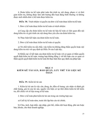 4. Đoàn kiểm tra kế toán phải tuân thủ trình tự, nội dung, phạm vi và thời
gian kiểm tra, không được làm ảnh hưởng đến hoạt động bình thường và không
được sách nhiễu đơn vị kế toán được kiểm tra.
Điều 38. Trách nhiệm và quyền của đơn vị kế toán được kiểm tra kế toán
1. Đơn vị kế toán được kiểm tra kế toán có trách nhiệm:
a) Cung cấp cho đoàn kiểm tra kế toán tài liệu kế toán có liên quan đến nội
dung kiểm tra và giải trình các nội dung theo yêu cầu của đoàn kiểm tra;
b) Thực hiện kết luận của đoàn kiểm tra kế toán.
2. Đơn vị kế toán được kiểm tra kế toán có quyền:
a) Từ chối kiểm tra nếu thấy việc kiểm tra không đúng thẩm quyền hoặc nội
dung kiểm tra trái với quy định tại Điều 36 của Luật này;
b) Khiếu nại về kết luận của đoàn kiểm tra kế toán với cơ quan có thẩm quyền
quyết định kiểm tra kế toán; trường hợp không đồng ý với kết luận của cơ quan có
thẩm quyền quyết định kiểm tra kế toán thì thực hiện theo quy định của pháp luật.
MỤC 5
KIỂM KÊ TÀI SẢN, BẢO QUẢN, LƯU TRỮ TÀI LIỆU KẾ
TOÁN
Điều 39. Kiểm kê tài sản
1. Kiểm kê tài sản là việc cân, đong, đo, đếm số lượng; xác nhận và đánh giá
chất lượng, giá trị của tài sản, nguồn vốn hiện có tại thời điểm kiểm kê để kiểm
tra, đối chiếu với số liệu trong sổ kế toán.
2. Đơn vị kế toán phải kiểm kê tài sản trong các trường hợp sau:
a) Cuối kỳ kế toán năm, trước khi lập báo cáo tài chính;
b) Chia, tách, hợp nhất, sáp nhập, giải thể, chấm dứt hoạt động, phá sản hoặc
bán, khoán, cho thuê doanh nghiệp;
21
 
