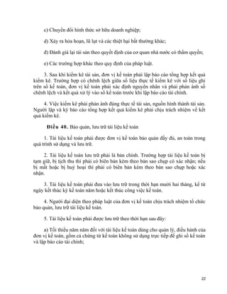 c) Chuyển đổi hình thức sở hữu doanh nghiệp;
d) Xảy ra hỏa hoạn, lũ lụt và các thiệt hại bất thường khác;
đ) Đánh giá lại tài sản theo quyết định của cơ quan nhà nước có thẩm quyền;
e) Các trường hợp khác theo quy định của pháp luật.
3. Sau khi kiểm kê tài sản, đơn vị kế toán phải lập báo cáo tổng hợp kết quả
kiểm kê. Trường hợp có chênh lệch giữa số liệu thực tế kiểm kê với số liệu ghi
trên sổ kế toán, đơn vị kế toán phải xác định nguyên nhân và phải phản ánh số
chênh lệch và kết quả xử lý vào sổ kế toán trước khi lập báo cáo tài chính.
4. Việc kiểm kê phải phản ánh đúng thực tế tài sản, nguồn hình thành tài sản.
Người lập và ký báo cáo tổng hợp kết quả kiểm kê phải chịu trách nhiệm về kết
quả kiểm kê.
Điều 40. Bảo quản, lưu trữ tài liệu kế toán
1. Tài liệu kế toán phải được đơn vị kế toán bảo quản đầy đủ, an toàn trong
quá trình sử dụng và lưu trữ.
2. Tài liệu kế toán lưu trữ phải là bản chính. Trường hợp tài liệu kế toán bị
tạm giữ, bị tịch thu thì phải có biên bản kèm theo bản sao chụp có xác nhận; nếu
bị mất hoặc bị huỷ hoại thì phải có biên bản kèm theo bản sao chụp hoặc xác
nhận.
3. Tài liệu kế toán phải đưa vào lưu trữ trong thời hạn mười hai tháng, kể từ
ngày kết thúc kỳ kế toán năm hoặc kết thúc công việc kế toán.
4. Người đại diện theo pháp luật của đơn vị kế toán chịu trách nhiệm tổ chức
bảo quản, lưu trữ tài liệu kế toán.
5. Tài liệu kế toán phải được lưu trữ theo thời hạn sau đây:
a) Tối thiểu năm năm đối với tài liệu kế toán dùng cho quản lý, điều hành của
đơn vị kế toán, gồm cả chứng từ kế toán không sử dụng trực tiếp để ghi sổ kế toán
và lập báo cáo tài chính;
22
 