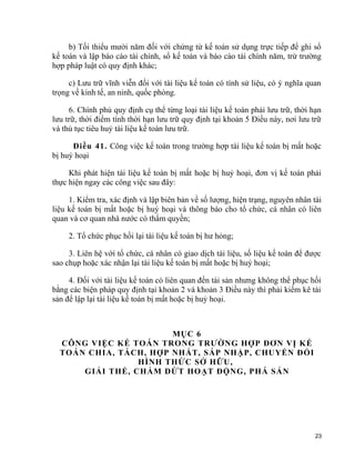 b) Tối thiểu mười năm đối với chứng từ kế toán sử dụng trực tiếp để ghi sổ
kế toán và lập báo cáo tài chính, sổ kế toán và báo cáo tài chính năm, trừ trường
hợp pháp luật có quy định khác;
c) Lưu trữ vĩnh viễn đối với tài liệu kế toán có tính sử liệu, có ý nghĩa quan
trọng về kinh tế, an ninh, quốc phòng.
6. Chính phủ quy định cụ thể từng loại tài liệu kế toán phải lưu trữ, thời hạn
lưu trữ, thời điểm tính thời hạn lưu trữ quy định tại khoản 5 Điều này, nơi lưu trữ
và thủ tục tiêu huỷ tài liệu kế toán lưu trữ.
Điều 41. Công việc kế toán trong trường hợp tài liệu kế toán bị mất hoặc
bị huỷ hoại
Khi phát hiện tài liệu kế toán bị mất hoặc bị huỷ hoại, đơn vị kế toán phải
thực hiện ngay các công việc sau đây:
1. Kiểm tra, xác định và lập biên bản về số lượng, hiện trạng, nguyên nhân tài
liệu kế toán bị mất hoặc bị huỷ hoại và thông báo cho tổ chức, cá nhân có liên
quan và cơ quan nhà nước có thẩm quyền;
2. Tổ chức phục hồi lại tài liệu kế toán bị hư hỏng;
3. Liên hệ với tổ chức, cá nhân có giao dịch tài liệu, số liệu kế toán để được
sao chụp hoặc xác nhận lại tài liệu kế toán bị mất hoặc bị huỷ hoại;
4. Đối với tài liệu kế toán có liên quan đến tài sản nhưng không thể phục hồi
bằng các biện pháp quy định tại khoản 2 và khoản 3 Điều này thì phải kiểm kê tài
sản để lập lại tài liệu kế toán bị mất hoặc bị huỷ hoại.
MỤC 6
CÔNG VIỆC KẾ TOÁN TRONG TRƯỜNG HỢP ĐƠN VỊ KẾ
TOÁN CHIA, TÁCH, HỢP NHẤT, SÁP NHẬP, CHUYỂN ĐỔI
HÌNH THỨC SỞ HỮU,
GIẢI THỂ, CHẤM DỨT HOẠT ĐỘNG, PHÁ SẢN
23
 
