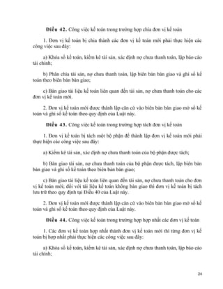 Điều 42. Công việc kế toán trong trường hợp chia đơn vị kế toán
1. Đơn vị kế toán bị chia thành các đơn vị kế toán mới phải thực hiện các
công việc sau đây:
a) Khóa sổ kế toán, kiểm kê tài sản, xác định nợ chưa thanh toán, lập báo cáo
tài chính;
b) Phân chia tài sản, nợ chưa thanh toán, lập biên bản bàn giao và ghi sổ kế
toán theo biên bản bàn giao;
c) Bàn giao tài liệu kế toán liên quan đến tài sản, nợ chưa thanh toán cho các
đơn vị kế toán mới.
2. Đơn vị kế toán mới được thành lập căn cứ vào biên bản bàn giao mở sổ kế
toán và ghi sổ kế toán theo quy định của Luật này.
Điều 43. Công việc kế toán trong trường hợp tách đơn vị kế toán
1. Đơn vị kế toán bị tách một bộ phận để thành lập đơn vị kế toán mới phải
thực hiện các công việc sau đây:
a) Kiểm kê tài sản, xác định nợ chưa thanh toán của bộ phận được tách;
b) Bàn giao tài sản, nợ chưa thanh toán của bộ phận được tách, lập biên bản
bàn giao và ghi sổ kế toán theo biên bản bàn giao;
c) Bàn giao tài liệu kế toán liên quan đến tài sản, nợ chưa thanh toán cho đơn
vị kế toán mới; đối với tài liệu kế toán không bàn giao thì đơn vị kế toán bị tách
lưu trữ theo quy định tại Điều 40 của Luật này.
2. Đơn vị kế toán mới được thành lập căn cứ vào biên bản bàn giao mở sổ kế
toán và ghi sổ kế toán theo quy định của Luật này.
Điều 44. Công việc kế toán trong trường hợp hợp nhất các đơn vị kế toán
1. Các đơn vị kế toán hợp nhất thành đơn vị kế toán mới thì từng đơn vị kế
toán bị hợp nhất phải thực hiện các công việc sau đây:
a) Khóa sổ kế toán, kiểm kê tài sản, xác định nợ chưa thanh toán, lập báo cáo
tài chính;
24
 