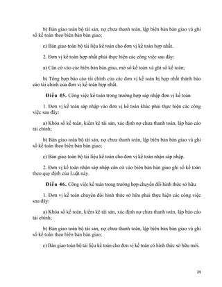 b) Bàn giao toàn bộ tài sản, nợ chưa thanh toán, lập biên bản bàn giao và ghi
sổ kế toán theo biên bản bàn giao;
c) Bàn giao toàn bộ tài liệu kế toán cho đơn vị kế toán hợp nhất.
2. Đơn vị kế toán hợp nhất phải thực hiện các công việc sau đây:
a) Căn cứ vào các biên bản bàn giao, mở sổ kế toán và ghi sổ kế toán;
b) Tổng hợp báo cáo tài chính của các đơn vị kế toán bị hợp nhất thành báo
cáo tài chính của đơn vị kế toán hợp nhất.
Điều 45. Công việc kế toán trong trường hợp sáp nhập đơn vị kế toán
1. Đơn vị kế toán sáp nhập vào đơn vị kế toán khác phải thực hiện các công
việc sau đây:
a) Khóa sổ kế toán, kiểm kê tài sản, xác định nợ chưa thanh toán, lập báo cáo
tài chính;
b) Bàn giao toàn bộ tài sản, nợ chưa thanh toán, lập biên bản bàn giao và ghi
sổ kế toán theo biên bản bàn giao;
c) Bàn giao toàn bộ tài liệu kế toán cho đơn vị kế toán nhận sáp nhập.
2. Đơn vị kế toán nhận sáp nhập căn cứ vào biên bản bàn giao ghi sổ kế toán
theo quy định của Luật này.
Điều 46. Công việc kế toán trong trường hợp chuyển đổi hình thức sở hữu
1. Đơn vị kế toán chuyển đổi hình thức sở hữu phải thực hiện các công việc
sau đây:
a) Khóa sổ kế toán, kiểm kê tài sản, xác định nợ chưa thanh toán, lập báo cáo
tài chính;
b) Bàn giao toàn bộ tài sản, nợ chưa thanh toán, lập biên bản bàn giao và ghi
sổ kế toán theo biên bản bàn giao;
c) Bàn giao toàn bộ tài liệu kế toán cho đơn vị kế toán có hình thức sở hữu mới.
25
 