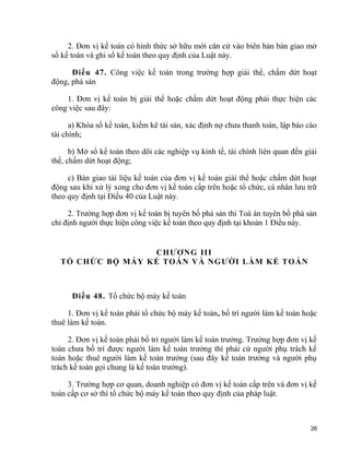 2. Đơn vị kế toán có hình thức sở hữu mới căn cứ vào biên bản bàn giao mở
sổ kế toán và ghi sổ kế toán theo quy định của Luật này.
Điều 47. Công việc kế toán trong trường hợp giải thể, chấm dứt hoạt
động, phá sản
1. Đơn vị kế toán bị giải thể hoặc chấm dứt hoạt động phải thực hiện các
công việc sau đây:
a) Khóa sổ kế toán, kiểm kê tài sản, xác định nợ chưa thanh toán, lập báo cáo
tài chính;
b) Mở sổ kế toán theo dõi các nghiệp vụ kinh tế, tài chính liên quan đến giải
thể, chấm dứt hoạt động;
c) Bàn giao tài liệu kế toán của đơn vị kế toán giải thể hoặc chấm dứt hoạt
động sau khi xử lý xong cho đơn vị kế toán cấp trên hoặc tổ chức, cá nhân lưu trữ
theo quy định tại Điều 40 của Luật này.
2. Trường hợp đơn vị kế toán bị tuyên bố phá sản thì Toà án tuyên bố phá sản
chỉ định người thực hiện công việc kế toán theo quy định tại khoản 1 Điều này.
CHƯƠNG III
TỔ CHỨC BỘ MÁY KẾ TOÁN VÀ NGƯỜI LÀM KẾ TOÁN
Điều 48. Tổ chức bộ máy kế toán
1. Đơn vị kế toán phải tổ chức bộ máy kế toán, bố trí người làm kế toán hoặc
thuê làm kế toán.
2. Đơn vị kế toán phải bố trí người làm kế toán trưởng. Trường hợp đơn vị kế
toán chưa bố trí được người làm kế toán trưởng thì phải cử người phụ trách kế
toán hoặc thuê người làm kế toán trưởng (sau đây kế toán trưởng và người phụ
trách kế toán gọi chung là kế toán trưởng).
3. Trường hợp cơ quan, doanh nghiệp có đơn vị kế toán cấp trên và đơn vị kế
toán cấp cơ sở thì tổ chức bộ máy kế toán theo quy định của pháp luật.
26
 