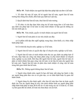 Điều 49. Trách nhiệm của người đại diện theo pháp luật của đơn vị kế toán
1. Tổ chức bộ máy kế toán, bố trí người làm kế toán, người làm kế toán
trưởng theo đúng tiêu chuẩn, điều kiện quy định tại Luật này.
2. Quyết định thuê làm kế toán, thuê làm kế toán trưởng.
3. Tổ chức và chỉ đạo thực hiện công tác kế toán trong đơn vị kế toán theo
quy định của pháp luật về kế toán và chịu trách nhiệm về hậu quả do những sai
trái mà mình gây ra.
Điều 50. Tiêu chuẩn, quyền và trách nhiệm của người làm kế toán
1. Người làm kế toán phải có các tiêu chuẩn sau đây:
a) Có phẩm chất đạo đức nghề nghiệp, trung thực, liêm khiết, có ý thức chấp
hành pháp luật;
b) Có trình độ chuyên môn, nghiệp vụ về kế toán.
2. Người làm kế toán có quyền độc lập về chuyên môn, nghiệp vụ kế toán.
3. Người làm kế toán có trách nhiệm tuân thủ các quy định của pháp luật về
kế toán, thực hiện các công việc được phân công và chịu trách nhiệm về chuyên
môn, nghiệp vụ của mình. Khi thay đổi người làm kế toán, người làm kế toán cũ
phải có trách nhiệm bàn giao công việc kế toán và tài liệu kế toán cho người làm
kế toán mới. Người làm kế toán cũ phải chịu trách nhiệm về công việc kế toán
trong thời gian mình làm kế toán.
Điều 51. Những người không được làm kế toán
1. Người chưa thành niên; người bị hạn chế hoặc mất năng lực hành vi dân
sự; người đang phải đưa vào cơ sở giáo dục, cơ sở chữa bệnh hoặc bị quản chế
hành chính.
2. Người đang bị cấm hành nghề, cấm làm kế toán theo bản án hoặc quyết
định của Tòa án; người đang bị truy cứu trách nhiệm hình sự; người đang phải
chấp hành hình phạt tù hoặc đã bị kết án về một trong các tội về kinh tế, về chức
vụ liên quan đến tài chính, kế toán mà chưa được xóa án tích.
27
 