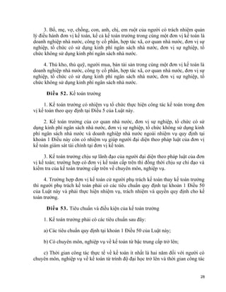 3. Bố, mẹ, vợ, chồng, con, anh, chị, em ruột của người có trách nhiệm quản
lý điều hành đơn vị kế toán, kể cả kế toán trưởng trong cùng một đơn vị kế toán là
doanh nghiệp nhà nước, công ty cổ phần, hợp tác xã, cơ quan nhà nước, đơn vị sự
nghiệp, tổ chức có sử dụng kinh phí ngân sách nhà nước, đơn vị sự nghiệp, tổ
chức không sử dụng kinh phí ngân sách nhà nước.
4. Thủ kho, thủ quỹ, người mua, bán tài sản trong cùng một đơn vị kế toán là
doanh nghiệp nhà nước, công ty cổ phần, hợp tác xã, cơ quan nhà nước, đơn vị sự
nghiệp, tổ chức có sử dụng kinh phí ngân sách nhà nước, đơn vị sự nghiệp, tổ
chức không sử dụng kinh phí ngân sách nhà nước.
Điều 52. Kế toán trưởng
1. Kế toán trưởng có nhiệm vụ tổ chức thực hiện công tác kế toán trong đơn
vị kế toán theo quy định tại Điều 5 của Luật này.
2. Kế toán trưởng của cơ quan nhà nước, đơn vị sự nghiệp, tổ chức có sử
dụng kinh phí ngân sách nhà nước, đơn vị sự nghiệp, tổ chức không sử dụng kinh
phí ngân sách nhà nước và doanh nghiệp nhà nước ngoài nhiệm vụ quy định tại
khoản 1 Điều này còn có nhiệm vụ giúp người đại diện theo pháp luật của đơn vị
kế toán giám sát tài chính tại đơn vị kế toán.
3. Kế toán trưởng chịu sự lãnh đạo của người đại diện theo pháp luật của đơn
vị kế toán; trường hợp có đơn vị kế toán cấp trên thì đồng thời chịu sự chỉ đạo và
kiểm tra của kế toán trưởng cấp trên về chuyên môn, nghiệp vụ.
4. Trường hợp đơn vị kế toán cử người phụ trách kế toán thay kế toán trưởng
thì người phụ trách kế toán phải có các tiêu chuẩn quy định tại khoản 1 Điều 50
của Luật này và phải thực hiện nhiệm vụ, trách nhiệm và quyền quy định cho kế
toán trưởng.
Điều 53. Tiêu chuẩn và điều kiện của kế toán trưởng
1. Kế toán trưởng phải có các tiêu chuẩn sau đây:
a) Các tiêu chuẩn quy định tại khoản 1 Điều 50 của Luật này;
b) Có chuyên môn, nghiệp vụ về kế toán từ bậc trung cấp trở lên;
c) Thời gian công tác thực tế về kế toán ít nhất là hai năm đối với người có
chuyên môn, nghiệp vụ về kế toán từ trình độ đại học trở lên và thời gian công tác
28
 