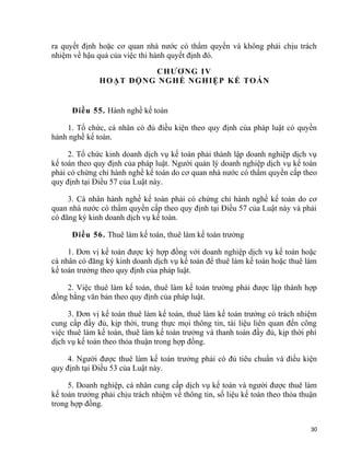 ra quyết định hoặc cơ quan nhà nước có thẩm quyền và không phải chịu trách
nhiệm về hậu quả của việc thi hành quyết định đó.
CHƯƠNG IV
HOẠT ĐỘNG NGHỀ NGHIỆP KẾ TOÁN
Điều 55. Hành nghề kế toán
1. Tổ chức, cá nhân có đủ điều kiện theo quy định của pháp luật có quyền
hành nghề kế toán.
2. Tổ chức kinh doanh dịch vụ kế toán phải thành lập doanh nghiệp dịch vụ
kế toán theo quy định của pháp luật. Người quản lý doanh nghiệp dịch vụ kế toán
phải có chứng chỉ hành nghề kế toán do cơ quan nhà nước có thẩm quyền cấp theo
quy định tại Điều 57 của Luật này.
3. Cá nhân hành nghề kế toán phải có chứng chỉ hành nghề kế toán do cơ
quan nhà nước có thẩm quyền cấp theo quy định tại Điều 57 của Luật này và phải
có đăng ký kinh doanh dịch vụ kế toán.
Điều 56. Thuê làm kế toán, thuê làm kế toán trưởng
1. Đơn vị kế toán được ký hợp đồng với doanh nghiệp dịch vụ kế toán hoặc
cá nhân có đăng ký kinh doanh dịch vụ kế toán để thuê làm kế toán hoặc thuê làm
kế toán trưởng theo quy định của pháp luật.
2. Việc thuê làm kế toán, thuê làm kế toán trưởng phải được lập thành hợp
đồng bằng văn bản theo quy định của pháp luật.
3. Đơn vị kế toán thuê làm kế toán, thuê làm kế toán trưởng có trách nhiệm
cung cấp đầy đủ, kịp thời, trung thực mọi thông tin, tài liệu liên quan đến công
việc thuê làm kế toán, thuê làm kế toán trưởng và thanh toán đầy đủ, kịp thời phí
dịch vụ kế toán theo thỏa thuận trong hợp đồng.
4. Người được thuê làm kế toán trưởng phải có đủ tiêu chuẩn và điều kiện
quy định tại Điều 53 của Luật này.
5. Doanh nghiệp, cá nhân cung cấp dịch vụ kế toán và người được thuê làm
kế toán trưởng phải chịu trách nhiệm về thông tin, số liệu kế toán theo thỏa thuận
trong hợp đồng.
30
 