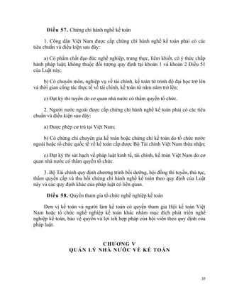 Điều 57. Chứng chỉ hành nghề kế toán
1. Công dân Việt Nam được cấp chứng chỉ hành nghề kế toán phải có các
tiêu chuẩn và điều kiện sau đây:
a) Có phẩm chất đạo đức nghề nghiệp, trung thực, liêm khiết, có ý thức chấp
hành pháp luật; không thuộc đối tượng quy định tại khoản 1 và khoản 2 Điều 51
của Luật này;
b) Có chuyên môn, nghiệp vụ về tài chính, kế toán từ trình độ đại học trở lên
và thời gian công tác thực tế về tài chính, kế toán từ năm năm trở lên;
c) Đạt kỳ thi tuyển do cơ quan nhà nước có thẩm quyền tổ chức.
2. Người nước ngoài được cấp chứng chỉ hành nghề kế toán phải có các tiêu
chuẩn và điều kiện sau đây:
a) Được phép cư trú tại Việt Nam;
b) Có chứng chỉ chuyên gia kế toán hoặc chứng chỉ kế toán do tổ chức nước
ngoài hoặc tổ chức quốc tế về kế toán cấp được Bộ Tài chính Việt Nam thừa nhận;
c) Đạt kỳ thi sát hạch về pháp luật kinh tế, tài chính, kế toán Việt Nam do cơ
quan nhà nước có thẩm quyền tổ chức.
3. Bộ Tài chính quy định chương trình bồi dưỡng, hội đồng thi tuyển, thủ tục,
thẩm quyền cấp và thu hồi chứng chỉ hành nghề kế toán theo quy định của Luật
này và các quy định khác của pháp luật có liên quan.
Điều 58. Quyền tham gia tổ chức nghề nghiệp kế toán
Đơn vị kế toán và người làm kế toán có quyền tham gia Hội kế toán Việt
Nam hoặc tổ chức nghề nghiệp kế toán khác nhằm mục đích phát triển nghề
nghiệp kế toán, bảo vệ quyền và lợi ích hợp pháp của hội viên theo quy định của
pháp luật.
CHƯƠNG V
QUẢN LÝ NHÀ NƯỚC VỀ KẾ TOÁN
31
 