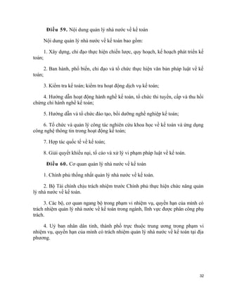 Điều 59. Nội dung quản lý nhà nước về kế toán
Nội dung quản lý nhà nước về kế toán bao gồm:
1. Xây dựng, chỉ đạo thực hiện chiến lược, quy hoạch, kế hoạch phát triển kế
toán;
2. Ban hành, phổ biến, chỉ đạo và tổ chức thực hiện văn bản pháp luật về kế
toán;
3. Kiểm tra kế toán; kiểm tra hoạt động dịch vụ kế toán;
4. Hướng dẫn hoạt động hành nghề kế toán, tổ chức thi tuyển, cấp và thu hồi
chứng chỉ hành nghề kế toán;
5. Hướng dẫn và tổ chức đào tạo, bồi dưỡng nghề nghiệp kế toán;
6. Tổ chức và quản lý công tác nghiên cứu khoa học về kế toán và ứng dụng
công nghệ thông tin trong hoạt động kế toán;
7. Hợp tác quốc tế về kế toán;
8. Giải quyết khiếu nại, tố cáo và xử lý vi phạm pháp luật về kế toán.
Điều 60. Cơ quan quản lý nhà nước về kế toán
1. Chính phủ thống nhất quản lý nhà nước về kế toán.
2. Bộ Tài chính chịu trách nhiệm trước Chính phủ thực hiện chức năng quản
lý nhà nước về kế toán.
3. Các bộ, cơ quan ngang bộ trong phạm vi nhiệm vụ, quyền hạn của mình có
trách nhiệm quản lý nhà nước về kế toán trong ngành, lĩnh vực được phân công phụ
trách.
4. Uỷ ban nhân dân tỉnh, thành phố trực thuộc trung ương trong phạm vi
nhiệm vụ, quyền hạn của mình có trách nhiệm quản lý nhà nước về kế toán tại địa
phương.
32
 