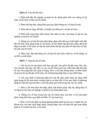 Điều 6. Yêu cầu kế toán
1. Phản ánh đầy đủ nghiệp vụ kinh tế, tài chính phát sinh vào chứng từ kế
toán, sổ kế toán và báo cáo tài chính.
2. Phản ánh kịp thời, đúng thời gian quy định thông tin, số liệu kế toán.
3. Phản ánh rõ ràng, dễ hiểu và chính xác thông tin, số liệu kế toán.
4. Phản ánh trung thực hiện trạng, bản chất sự việc, nội dung và giá trị của
nghiệp vụ kinh tế, tài chính.
5. Thông tin, số liệu kế toán phải được phản ánh liên tục từ khi phát sinh đến
khi kết thúc hoạt động kinh tế, tài chính, từ khi thành lập đến khi chấm dứt hoạt
động của đơn vị kế toán; số liệu kế toán phản ánh kỳ này phải kế tiếp theo số liệu
kế toán của kỳ trước.
6. Phân loại, sắp xếp thông tin, số liệu kế toán theo trình tự, có hệ thống và
có thể so sánh được.
Điều 7. Nguyên tắc kế toán
1. Giá trị của tài sản được tính theo giá gốc, bao gồm chi phí mua, bốc xếp,
vận chuyển, lắp ráp, chế biến và các chi phí liên quan trực tiếp khác đến khi đưa
tài sản vào trạng thái sẵn sàng sử dụng. Đơn vị kế toán không được tự điều chỉnh
lại giá trị tài sản đã ghi sổ kế toán, trừ trường hợp pháp luật có quy định khác.
2. Các quy định và phương pháp kế toán đã chọn phải được áp dụng nhất
quán trong kỳ kế toán năm; trường hợp có sự thay đổi về các quy định và phương
pháp kế toán đã chọn thì đơn vị kế toán phải giải trình trong báo cáo tài chính.
3. Đơn vị kế toán phải thu thập, phản ánh khách quan, đầy đủ, đúng thực tế
và đúng kỳ kế toán mà nghiệp vụ kinh tế, tài chính phát sinh.
4. Thông tin, số liệu trong báo cáo tài chính năm của đơn vị kế toán phải
được công khai theo quy định tại Điều 32 của Luật này.
5. Đơn vị kế toán phải sử dụng phương pháp đánh giá tài sản và phân bổ các
khoản thu, chi một cách thận trọng, không được làm sai lệch kết quả hoạt động
kinh tế, tài chính của đơn vị kế toán.
4
 