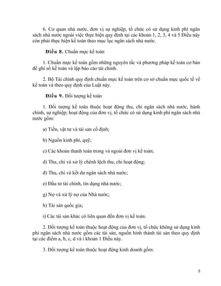 6. Cơ quan nhà nước, đơn vị sự nghiệp, tổ chức có sử dụng kinh phí ngân
sách nhà nước ngoài việc thực hiện quy định tại các khoản 1, 2, 3, 4 và 5 Điều này
còn phải thực hiện kế toán theo mục lục ngân sách nhà nước.
Điều 8. Chuẩn mực kế toán
1. Chuẩn mực kế toán gồm những nguyên tắc và phương pháp kế toán cơ bản
để ghi sổ kế toán và lập báo cáo tài chính.
2. Bộ Tài chính quy định chuẩn mực kế toán trên cơ sở chuẩn mực quốc tế về
kế toán và theo quy định của Luật này.
Điều 9. Đối tượng kế toán
1. Đối tượng kế toán thuộc hoạt động thu, chi ngân sách nhà nước, hành
chính, sự nghiệp; hoạt động của đơn vị, tổ chức có sử dụng kinh phí ngân sách nhà
nước gồm:
a) Tiền, vật tư và tài sản cố định;
b) Nguồn kinh phí, quỹ;
c) Các khoản thanh toán trong và ngoài đơn vị kế toán;
d) Thu, chi và xử lý chênh lệch thu, chi hoạt động;
đ) Thu, chi và kết dư ngân sách nhà nước;
e) Đầu tư tài chính, tín dụng nhà nước;
g) Nợ và xử lý nợ của Nhà nước;
h) Tài sản quốc gia;
i) Các tài sản khác có liên quan đến đơn vị kế toán.
2. Đối tượng kế toán thuộc hoạt động của đơn vị, tổ chức không sử dụng kinh
phí ngân sách nhà nước gồm các tài sản, nguồn hình thành tài sản theo quy định
tại các điểm a, b, c, d và i khoản 1 Điều này.
3. Đối tượng kế toán thuộc hoạt động kinh doanh gồm:
5
 