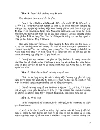 Điều 11. Đơn vị tính sử dụng trong kế toán
Đơn vị tính sử dụng trong kế toán gồm:
1. Đơn vị tiền tệ là đồng Việt Nam (ký hiệu quốc gia là “đ”, ký hiệu quốc tế
là “VND”). Trong trường hợp nghiệp vụ kinh tế, tài chính phát sinh là ngoại tệ,
phải ghi theo nguyên tệ và đồng Việt Nam theo tỷ giá hối đoái thực tế hoặc quy
đổi theo tỷ giá hối đoái do Ngân hàng Nhà nước Việt Nam công bố tại thời điểm
phát sinh, trừ trường hợp pháp luật có quy định khác; đối với loại ngoại tệ không
có tỷ giá hối đoái với đồng Việt Nam thì phải quy đổi thông qua một loại ngoại tệ
có tỷ giá hối đoái với đồng Việt Nam.
Đơn vị kế toán chủ yếu thu, chi bằng ngoại tệ thì được chọn một loại ngoại tệ
do Bộ Tài chính quy định làm đơn vị tiền tệ để kế toán, nhưng khi lập báo cáo tài
chính sử dụng tại Việt Nam phải quy đổi ra đồng Việt Nam theo tỷ giá hối đoái do
Ngân hàng Nhà nước Việt Nam công bố tại thời điểm khóa sổ lập báo cáo tài
chính, trừ trường hợp pháp luật có quy định khác.
2. Đơn vị hiện vật và đơn vị thời gian lao động là đơn vị đo lường chính thức
của Cộng hòa xã hội chủ nghĩa Việt Nam; trường hợp có sử dụng đơn vị đo lường
khác thì phải quy đổi ra đơn vị đo lường chính thức của Cộng hòa xã hội chủ
nghĩa Việt Nam.
Điều 12. Chữ viết và chữ số sử dụng trong kế toán
1. Chữ viết sử dụng trong kế toán là tiếng Việt. Trường hợp phải sử dụng
tiếng nước ngoài trên chứng từ kế toán, sổ kế toán và báo cáo tài chính ở Việt
Nam thì phải sử dụng đồng thời tiếng Việt và tiếng nước ngoài.
2. Chữ số sử dụng trong kế toán là chữ số ả-Rập: 0, 1, 2, 3, 4, 5, 6, 7, 8, 9; sau
chữ số hàng nghìn, triệu, tỷ, nghìn tỷ, triệu tỷ, tỷ tỷ phải đặt dấu chấm (.); khi còn
ghi chữ số sau chữ số hàng đơn vị phải đặt dấu phẩy (,) sau chữ số hàng đơn vị.
Điều 13. Kỳ kế toán
1. Kỳ kế toán gồm kỳ kế toán năm, kỳ kế toán quý, kỳ kế toán tháng và được
quy định như sau:
a) Kỳ kế toán năm là mười hai tháng, tính từ đầu ngày 01 tháng 01 đến hết
ngày 31 tháng 12 năm dương lịch. Đơn vị kế toán có đặc thù riêng về tổ chức,
hoạt động được chọn kỳ kế toán năm là mười hai tháng tròn theo năm dương lịch,
7
 