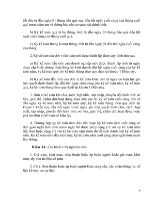 bắt đầu từ đầu ngày 01 tháng đầu quý này đến hết ngày cuối cùng của tháng cuối
quý trước năm sau và thông báo cho cơ quan tài chính biết;
b) Kỳ kế toán quý là ba tháng, tính từ đầu ngày 01 tháng đầu quý đến hết
ngày cuối cùng của tháng cuối quý;
c) Kỳ kế toán tháng là một tháng, tính từ đầu ngày 01 đến hết ngày cuối cùng
của tháng.
2. Kỳ kế toán của đơn vị kế toán mới được thành lập được quy định như sau:
a) Kỳ kế toán đầu tiên của doanh nghiệp mới được thành lập tính từ ngày
được cấp Giấy chứng nhận đăng ký kinh doanh đến hết ngày cuối cùng của kỳ kế
toán năm, kỳ kế toán quý, kỳ kế toán tháng theo quy định tại khoản 1 Điều này;
b) Kỳ kế toán đầu tiên của đơn vị kế toán khác tính từ ngày có hiệu lực ghi
trên quyết định thành lập đến hết ngày cuối cùng của kỳ kế toán năm, kỳ kế toán
quý, kỳ kế toán tháng theo quy định tại khoản 1 Điều này.
3. Đơn vị kế toán khi chia, tách, hợp nhất, sáp nhập, chuyển đổi hình thức sở
hữu, giải thể, chấm dứt hoạt động hoặc phá sản thì kỳ kế toán cuối cùng tính từ
đầu ngày kỳ kế toán năm, kỳ kế toán quý, kỳ kế toán tháng theo quy định tại
khoản 1 Điều này đến hết ngày trước ngày ghi trên quyết định chia, tách, hợp
nhất, sáp nhập, chuyển đổi hình thức sở hữu, giải thể, chấm dứt hoạt động hoặc
phá sản đơn vị kế toán có hiệu lực.
4. Trường hợp kỳ kế toán năm đầu tiên hoặc kỳ kế toán năm cuối cùng có
thời gian ngắn hơn chín mươi ngày thì được phép cộng (+) với kỳ kế toán năm
tiếp theo hoặc cộng (+) với kỳ kế toán năm trước đó để tính thành một kỳ kế toán
năm. Kỳ kế toán năm đầu tiên hoặc kỳ kế toán năm cuối cùng phải ngắn hơn mười
lăm tháng.
Điều 14. Các hành vi bị nghiêm cấm
1. Giả mạo, khai man, thỏa thuận hoặc ép buộc người khác giả mạo, khai
man, tẩy xóa tài liệu kế toán.
2. Cố ý, thỏa thuận hoặc ép buộc người khác cung cấp, xác nhận thông tin, số
liệu kế toán sai sự thật.
8
 