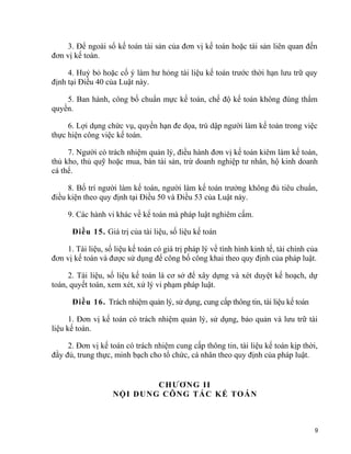 3. Để ngoài sổ kế toán tài sản của đơn vị kế toán hoặc tài sản liên quan đến
đơn vị kế toán.
4. Huỷ bỏ hoặc cố ý làm hư hỏng tài liệu kế toán trước thời hạn lưu trữ quy
định tại Điều 40 của Luật này.
5. Ban hành, công bố chuẩn mực kế toán, chế độ kế toán không đúng thẩm
quyền.
6. Lợi dụng chức vụ, quyền hạn đe dọa, trù dập người làm kế toán trong việc
thực hiện công việc kế toán.
7. Người có trách nhiệm quản lý, điều hành đơn vị kế toán kiêm làm kế toán,
thủ kho, thủ quỹ hoặc mua, bán tài sản, trừ doanh nghiệp tư nhân, hộ kinh doanh
cá thể.
8. Bố trí người làm kế toán, người làm kế toán trưởng không đủ tiêu chuẩn,
điều kiện theo quy định tại Điều 50 và Điều 53 của Luật này.
9. Các hành vi khác về kế toán mà pháp luật nghiêm cấm.
Điều 15. Giá trị của tài liệu, số liệu kế toán
1. Tài liệu, số liệu kế toán có giá trị pháp lý về tình hình kinh tế, tài chính của
đơn vị kế toán và được sử dụng để công bố công khai theo quy định của pháp luật.
2. Tài liệu, số liệu kế toán là cơ sở để xây dựng và xét duyệt kế hoạch, dự
toán, quyết toán, xem xét, xử lý vi phạm pháp luật.
Điều 16. Trách nhiệm quản lý, sử dụng, cung cấp thông tin, tài liệu kế toán
1. Đơn vị kế toán có trách nhiệm quản lý, sử dụng, bảo quản và lưu trữ tài
liệu kế toán.
2. Đơn vị kế toán có trách nhiệm cung cấp thông tin, tài liệu kế toán kịp thời,
đầy đủ, trung thực, minh bạch cho tổ chức, cá nhân theo quy định của pháp luật.
CHƯƠNG II
NỘI DUNG CÔNG TÁC KẾ TOÁN
9
 