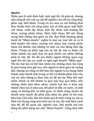 9
duyên:
Nhân quả là một định luật, mới ngó thì rất giản dị, nhưng
nếu càng đi sâu vào sự vật để nghiên cứu thì lại càng thấy
phức tạp, khó khăn. Trong vũ trụ mọi sự vật không phải
đơn thuần tách rời từng món, mà có liên quan mật thiết
với nhau, xoắn lấy nhau, đan lấy nhau ảnh hưởng lẫn
nhau, tương phản nhau, thừa tiếp nhau. Để nói đúng
trạng thái chằng chịt giữa sự vật, đạo Phật thường dùng
danh từ "Nhân duyên", nghĩa là mọi sự, mọi vật có ra là
nhờ duyên với nhau, nương vào nhau, hay tương phản
nhau mà thành, chứ không có một cái nào đứng biệt lập
được. Trong sự phức tạp của sự vật ấy, tìm ra được cái
nhân chánh của quả, hay cái quả chính của nhân, không
phải là việc dễ. Do đó mà nhiều người không quen suy
nghĩ tìm tòi sâu xa, sanh ra nghi ngờ thuyết "Nhân quả".
Thí dụ: hạt lúa có thể làm nhân cho những chẹn lúa vàng
là quả trong mùa gặt sau, nếu người ta đem gieo nó xuống
đất; nhưng nó cũng có thể làm cho người ta no bụng, biến
thành máu thành thịt trong cơ thể và thành phân bón cho
cây cỏ, nếu chúng ta đem nấu nó để mà ăn. Như thế một
nhân chính có thể thành ra quả này hay quả khác, nếu
những nhân phụ khác nhau: muốn hạt lúa ở mùa này
thành chẹn luá ở mùa sau, thì phải có đất, có nước, có ánh
sáng, có không khí, có thời gian, có nhân công; muốn nó
thành máu huyết thì phải nấu, phải ăn, phải có bộ máy
tiêu hóa. Cho nên, khi nói nhân quả là tách riêng sự vật ra
khỏi cái chung cùng toàn thể của vũ trụ, lấy một khía cạnh
nào đó, để dễ quan sát, nghiên cứu, chứ muốn nói cho
đúng thì phải dùng hai chữ "Nhân Duyên". Cũng như một
 