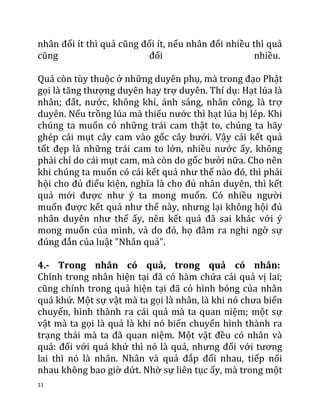 11
nhân đổi ít thì quả cũng đổi ít, nếu nhân đổi nhiều thì quả
cũng đổi nhiều.
Quả còn tùy thuộc ở những duyên phụ, mà trong đạo Phật
gọi là tăng thượng duyên hay trợ duyên. Thí dụ: Hạt lúa là
nhân; đất, nước, không khí, ánh sáng, nhân công, là trợ
duyên. Nếu trồng lúa mà thiếu nước thì hạt lúa bị lép. Khi
chúng ta muốn có những trái cam thật to, chúng ta hãy
ghép cái mụt cây cam vào gốc cây bưởi. Vậy cái kết quả
tốt đẹp là những trái cam to lớn, nhiều nước ấy, không
phải chỉ do cái mụt cam, mà còn do gốc bưởi nữa. Cho nên
khi chúng ta muốn có cái kết quả như thế nào đó, thì phải
hội cho đủ điểu kiện, nghĩa là cho đủ nhân duyên, thì kết
quả mới được như ý ta mong muốn. Có nhiều người
muốn được kết quả như thế này, nhưng lại không hội đủ
nhân duyên như thế ấy, nên kết quả đã sai khác với ý
mong muốn của mình, và do đó, họ đâm ra nghi ngờ sự
đúng đắn của luật "Nhân quả".
4.- Trong nhân có quả, trong quả có nhân:
Chính trong nhân hiện tại đã có hàm chứa cái quả vị lai;
cũng chính trong quả hiện tại đã có hình bóng của nhân
quá khứ. Một sự vật mà ta gọi là nhân, là khi nó chưa biến
chuyển, hình thành ra cái quả mà ta quan niệm; một sự
vật mà ta gọi là quả là khi nó biến chuyển hình thành ra
trạng thái mà ta đã quan niệm. Một vật đều có nhân và
quả: đối với quá khứ thì nó là quả, nhưng đối với tương
lai thì nó là nhân. Nhân và quả đắp đổi nhau, tiếp nối
nhau không bao giờ dứt. Nhờ sự liên tục ấy, mà trong một
 