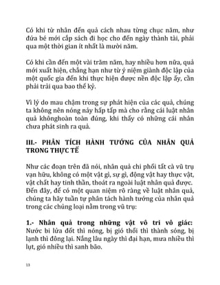 13
Có khi từ nhân đến quả cách nhau từng chục năm, như
đứa bé mới cắp sách đi học cho đến ngày thành tài, phải
qua một thời gian ít nhất là mười năm.
Có khi cần đến một vài trăm năm, hay nhiều hơn nữa, quả
mới xuất hiện, chẳng hạn như từ ý niệm giành độc lập của
một quốc gia đến khi thực hiện được nền độc lập ấy, cần
phải trải qua bao thế kỷ.
Vì lý do mau chậm trong sự phát hiện của các quả, chúng
ta không nên nóng nảy hấp tấp mà cho rằng cái luật nhân
quả khônghoàn toàn đúng, khi thấy có những cái nhân
chưa phát sinh ra quả.
III.- PHÂN TÍCH HÀNH TƯỚNG CỦA NHÂN QUẢ
TRONG THỰC TẾ
Như các đoạn trên đã nói, nhân quả chi phối tất cà vũ trụ
vạn hữu, không có một vật gì, sự gì, động vật hay thực vật,
vật chất hay tinh thần, thoát ra ngoài luật nhân quả được.
Đến đây, để có một quan niệm rõ ràng về luật nhân quả,
chúng ta hãy tuần tự phân tách hành tướng của nhân quả
trong các chủng loại nằm trong vũ trụ:
1.- Nhân quả trong những vật vô tri vô giác:
Nước bi lửa đốt thì nóng, bị gió thổi thì thành sóng, bị
lạnh thì đông lại. Nắng lâu ngày thì đại hạn, mưa nhiều thì
lụt, gió nhiều thì sanh bão.
 