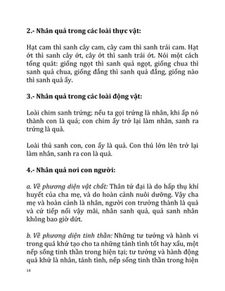 14
2.- Nhân quả trong các loài thực vật:
Hạt cam thì sanh cây cam, cây cam thì sanh trái cam. Hạt
ớt thì sanh cây ớt, cây ớt thì sanh trái ớt. Nói một cách
tống quát: giống ngọt thì sanh quả ngọt, giống chua thì
sanh quả chua, giống đắng thì sanh quả đắng, giống nào
thì sanh quả ấy.
3.- Nhân quả trong các loài động vật:
Loài chim sanh trứng; nếu ta gọi trứng là nhân, khi ấp nó
thành con là quả; con chim ấy trở lại làm nhân, sanh ra
trứng là quả.
Loài thú sanh con, con ấy là quả. Con thú lớn lên trở lại
làm nhân, sanh ra con là quả.
4.- Nhân quả nơi con người:
a. Về phương diện vật chất: Thân tứ đại là do hấp thụ khí
huyết của cha mẹ, và do hoàn cảnh nuôi dưỡng. Vậy cha
mẹ và hoàn cảnh là nhân, người con trưởng thành là quả
và cứ tiếp nối vậy mãi, nhân sanh quả, quả sanh nhân
không bao giờ dứt.
b. Về phương diện tinh thần: Những tư tưởng và hành vi
trong quá khứ tạo cho ta những tánh tình tốt hay xấu, một
nếp sống tinh thần trong hiện tại; tư tưởng và hành động
quá khứ là nhân, tánh tình, nếp sống tinh thần trong hiện
 