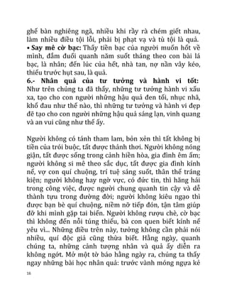 16
ghế bàn nghiêng ngã, nhiều khi rầy rà chém giết nhau,
làm nhiều điều tội lỗi, phải bị phạt vạ và tù tội là quả.
• Say mê cờ bạc: Thấy tiền bạc của người muốn hốt về
mình, đắm đuối quanh năm suốt tháng theo con bài lá
bạc, là nhân; đến lúc của hết, nhà tan, nợ nần vây kéo,
thiếu trước hụt sau, là quả.
6.- Nhân quả của tư tưởng và hành vi tốt:
Như trên chúng ta đã thấy, những tư tưởng hành vi xấu
xa, tạo cho con người những hậu quả đen tối, nhục nhã,
khổ đau như thế nào, thì những tư tưởng và hành vi đẹp
đẽ tạo cho con người những hậu quả sáng lạn, vinh quang
và an vui cũng như thế ấy.
Người không có tánh tham lam, bỏn xẻn thì tất không bị
tiền của trói buộc, tất được thảnh thơi. Người không nóng
giận, tất được sống trong cảnh hiền hòa, gia đình êm ấm;
người không si mê theo sắc dục, tất được gia đình kính
nể, vợ con quí chuộng, trí tuệ sáng suốt, thân thể tráng
kiện; người không hay ngờ vực, có đức tin, thì hăng hái
trong công việc, được người chung quanh tin cậy và dễ
thành tựu trong đường đời; người không kiêu ngạo thì
được bạn bè quí chuộng, niềm nỡ tiếp đón, tận tâm giúp
đỡ khi mình gặp tai biến. Người không rượu chè, cờ bạc
thì không đến nỗi túng thiếu, bà con quen biết kính nể
yêu vì... Những điều trên này, tưởng không cần phải nói
nhiều, quí độc giả cũng thừa biết. Hằng ngày, quanh
chúng ta, những cảnh tượng nhân và quả ấy diễn ra
không ngớt. Mở một tờ báo hằng ngày ra, chúng ta thấy
ngay những bài học nhân quả: trước vành móng ngựa kẻ
 