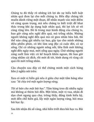 19
Chúng ta đã thấy rõ những ích lợi do sự hiểu biết luật
nhân quả đem lại cho mỗi chúng ta. Đến đây chúng tôi
muốn dành riêng một đoạn, để nhấn mạnh vào một điểm
vô cùng quan trọng, mà nếu chúng ta biết triệt để khai
thác trong khi áp dụng luật nhân quả, thì lợi ích sẽ vô
cùng rộng lớn. Đó là trong mọi hành động của chúng ta,
bao giờ cũng nên nghĩ đến quả, mà trồng nhân. Những
người không nghĩ đến quả mà cứ gieo nhân bừa bãi, thì
thế nào cũng gặt nhiều tai họa, gây tạo cho mình những
điều phiền phức, có khi làm ung độc cả cuộc đời, cả sự
sống. Chỉ có những người nông nỗi, liều lĩnh mới không
nghĩ đến ngày mai, mới sống qua ngày. Chứ những người
sáng suốt làm việc có kế hoạch khôn ngoan, thì bao giờ
cũng nhắm cái đích, rồi mới đi tới, hình dung rõ ràng cái
quả rồi mới trồng nhân.
Câu chuyện sau đây có thể chứng minh một cách hùng
hồn ý nghĩa nói trên:
Xưa có một vị hiền giả nêu ở giữa chợ một tấm bảng như
sau: "Ai chịu trả một ngàn lượng vàng,
Tôi sẽ bán cho một bài học". Tấm bảng treo đã nhiều ngày
mà không ai thèm hỏi đến. Một hôm, một vị vua, nhân đi
dạo chơi ngang qua chợ, trông thấy, động tánh hiếu kỳ,
mới đến chỗ hiền giả, lấy một ngàn lượng vàng, hỏi mua
bài học ấy.
Sau khi nhận đủ số vàng, nhà hiền triết đưa bài học ra. Bài
 