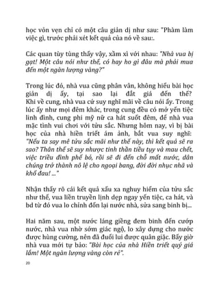 20
học vỏn vẹn chỉ có một câu giản dị như sau: "Phàm làm
việc gì, trước phải xét kết quả của nó về sau:.
Các quan tùy tùng thấy vậy, xầm xì với nhau: "Nhà vua bị
gạt! Một câu nói như thế, có hay ho gì đâu mà phải mua
đến một ngàn lượng vàng?"
Trong lúc đó, nhà vua cũng phân vân, không hiểu bài học
giản dị ấy, tại sao lại đắt giá đến thế?
Khi về cung, nhà vua cứ suy nghĩ mãi về câu nói ấy. Trong
lúc ấy như mọi đêm khác, trong cung đều có mở yến tiệc
linh đình, cung phi mỹ nữ ca hát suốt đêm, để nhà vua
mặc tình vui chơi với tửu sắc. Nhưng hôm nay, vì bị bài
học của nhà hiền triết ám ảnh, bắt vua suy nghĩ:
"Nếu ta say mê tửu sắc mãi như thế này, thì kết quả sẽ ra
sao? Thân thể sẽ suy nhược tinh thần tiều tụy và mau chết,
việc triều đình phế bỏ, rồi sẽ đi đến chỗ mất nước, dân
chúng trở thành nô lệ cho ngoại bang, đời đời nhục nhã và
khổ đau! ..."
Nhận thấy rõ cái kết quả xấu xa nghuy hiểm của tửu sắc
như thế, vua liền truyền lịnh dẹp ngay yến tiệc, ca hát, và
bd từ đó vua lo chỉnh đốn lại nước nhà, sửa sang binh bị...
Hai năm sau, một nước láng giềng đem binh đến cướp
nước, nhà vua nhờ sớm giác ngộ, lo xây dựng cho nước
được hùng cường, nên đã đuổi lui được quân giặc. Bấy giờ
nhà vua mới tự bảo: "Bài học của nhà Hiền triết quý giá
lắm! Một ngàn lượng vàng còn rẻ".
 