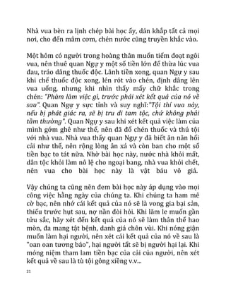 21
Nhà vua bèn ra lịnh chép bài học ấy, dán khắp tất cả mọi
nơi, cho đến mâm cơm, chén nước cũng truyền khắc vào.
Một hôm có người trong hoàng thân muốn tiếm đoạt ngôi
vua, nên thuê quan Ngự y một số tiền lớn để thừa lúc vua
đau, tráo dâng thuốc độc. Lãnh tiền xong, quan Ngự y sau
khi chế thuốc độc xong, lén rót vào chén, định dâng lên
vua uống, nhưng khi nhìn thấy mấy chữ khắc trong
chén: "Phàm làm việc gì, trước phải xét kết quả của nó về
sau". Quan Ngự y sực tỉnh và suy nghĩ:"Tội thí vua này,
nếu bị phát giác ra, sẽ bị tru di tam tộc, chứ không phải
tầm thường". Quan Ngự y sau khi xét kết quả việc làm của
mình gớm ghê như thế, nên đã đổ chén thuốc và thú tội
với nhà vua. Nhà vua thấy quan Ngự y đã biết ăn năn hối
cải như thế, nên rộng lòng ân xá và còn ban cho một số
tiền bạc to tát nữa. Nhờ bài học này, nước nhà khỏi mất,
dân tộc khỏi làm nô lệ cho ngoại bang, nhà vua khỏi chết,
nên vua cho bài học này là vật báu vô giá.
Vậy chúng ta cũng nên đem bài học này áp dụng vào mọi
công việc hằng ngày của chúng ta. Khi chúng ta ham mê
cờ bạc, nên nhớ cái kết quả của nó sẽ là vong gia bại sản,
thiếu trước hụt sau, nợ nần đòi hỏi. Khi lăm le muốn gần
tửu sắc, hãy xét đến kết quả của nó sẽ làm thân thể hao
mòn, đa mang tật bệnh, danh giá chôn vùi. Khi nóng giận
muốn làm hại người, nên xét cái kết quả của nó về sau là
"oan oan tương báo", hại người tất sẽ bị người hại lại. Khi
móng niệm tham lam tiền bạc của cải của người, nên xét
kết quả về sau là tù tội gông xiềng v.v...
 