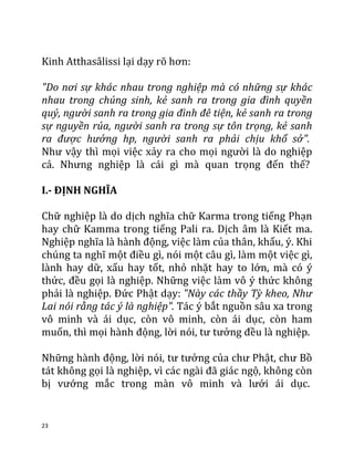 23
Kinh Atthasâlissi lại dạy rõ hơn:
"Do nơi sự khác nhau trong nghiệp mà có những sự khác
nhau trong chúng sinh, kẻ sanh ra trong gia đình quyền
quý, người sanh ra trong gia đình đê tiện, kẻ sanh ra trong
sự nguyền rủa, người sanh ra trong sự tôn trọng, kẻ sanh
ra được hưởng hp, người sanh ra phải chịu khổ sở".
Như vậy thì mọi việc xảy ra cho mọi người là do nghiệp
cả. Nhưng nghiệp là cái gì mà quan trọng đến thế?
I.- ĐỊNH NGHĨA
Chữ nghiệp là do dịch nghĩa chữ Karma trong tiếng Phạn
hay chữ Kamma trong tiếng Pali ra. Dịch âm là Kiết ma.
Nghiệp nghĩa là hành động, việc làm của thân, khẩu, ý. Khi
chúng ta nghĩ một điều gì, nói một câu gì, làm một việc gì,
lành hay dữ, xấu hay tốt, nhỏ nhặt hay to lớn, mà có ý
thức, đều gọi là nghiệp. Những việc làm vô ý thức không
phải là nghiệp. Đức Phật dạy: "Này các thầy Tỳ kheo, Như
Lai nói rằng tác ý là nghiệp". Tác ý bắt nguồn sâu xa trong
vô minh và ái dục, còn vô minh, còn ái dục, còn ham
muốn, thì mọi hành động, lời nói, tư tưởng đều là nghiệp.
Những hành động, lời nói, tư tưởng của chư Phật, chư Bồ
tát không gọi là nghiệp, vì các ngài đã giác ngộ, không còn
bị vướng mắc trong màn vô minh và lưới ái dục.
 