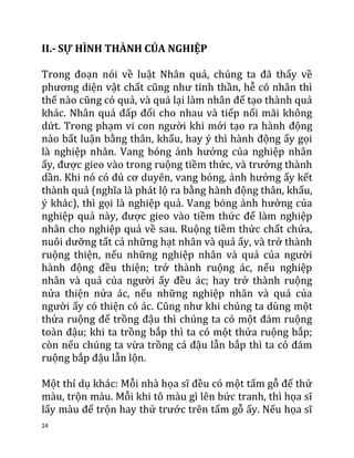 24
II.- SỰ HÌNH THÀNH CỦA NGHIỆP
Trong đoạn nói về luật Nhân quả, chúng ta đã thấy về
phương diện vật chất cũng như tinh thần, hễ có nhân thì
thế nào cũng có quả, và quả lại làm nhân để tạo thành quả
khác. Nhân quả đấp đổi cho nhau và tiếp nối mãi không
dứt. Trong phạm vi con người khi mới tạo ra hành động
nào bất luận bằng thân, khẩu, hay ý thì hành động ấy gọi
là nghiệp nhân. Vang bóng ảnh hưởng của nghiệp nhân
ấy, được gieo vào trong ruộng tiềm thức, và trưởng thành
dần. Khi nó có đủ cơ duyên, vang bóng, ảnh hưởng ấy kết
thành quả (nghĩa là phát lộ ra bằng hành động thân, khẩu,
ý khác), thì gọi là nghiệp quả. Vang bóng ảnh hưởng của
nghiệp quả này, được gieo vào tiềm thức để làm nghiệp
nhân cho nghiệp quả về sau. Ruộng tiềm thức chất chứa,
nuôi dưỡng tất cả những hạt nhân và quả ấy, và trở thành
ruộng thiện, nếu những nghiệp nhân và quả của người
hành động đều thiện; trở thành ruộng ác, nếu nghiệp
nhân và quả của người ấy đều ác; hay trở thành ruộng
nửa thiện nửa ác, nếu những nghiệp nhân và quả của
người ấy có thiện có ác. Cũng như khi chúng ta dùng một
thửa ruộng để trồng đậu thì chúng ta có một đám ruộng
toàn đậu; khi ta trồng bắp thì ta có một thửa ruộng bắp;
còn nếu chúng ta vừa trồng cả đậu lẫn bắp thì ta có đám
ruộng bắp đậu lẫn lộn.
Một thí dụ khác: Mỗi nhà họa sĩ đều có một tấm gỗ để thử
màu, trộn màu. Mỗi khi tô màu gì lên bức tranh, thì họa sĩ
lấy màu để trộn hay thử trước trên tấm gỗ ấy. Nếu họa sĩ
 