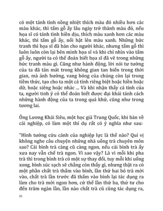 25
có một tánh tình nồng nhiệt thích màu đỏ nhiều hơn các
màu khác, thì tấm gỗ ấy lâu ngày trở thành màu đỏ, nếu
họa sĩ có tánh tình hiền dịu, thích màu xanh hơn các màu
khác, thì tấm gỗ ấy, nổi bật lên màu xanh. Những bức
tranh thì họa sĩ đã bán cho người khác, nhưng tấm gỗ thì
luôn luôn còn lại bên mình họa sĩ và khi chỉ nhìn vào tấm
gỗ ấy, người ta có thể đoán biết họa sĩ đã vẽ trong những
bức tranh màu gì. Cũng như hành động, lời nói tư tưởng
của ta đã tản mát trong không gian tan biến trong thời
gian, mà ảnh hưởng, vang bóng của chúng còn lại trong
tiềm thức, tạo cho ta một cá tính riêng biệt hoặc hiền hoặc
dữ, hoặc siêng hoặc nhác ... Và khi nhận thấy cá tính của
ta, người tinh ý có thể đoán biết được đại khái tánh cách
những hành động của ta trong quá khứ, cũng như trong
tương lai.
Ông Lương Khải Siêu, một học giả Trung Quốc, khi bàn về
cái nghiệp, có làm một thí dụ rất có ý nghĩa như sau:
"Hình tướng cứu cánh của nghiệp lực là thế nào? Quí vị
không nghe câu chuyện những nhà uống trà chuyên môn
sao? Cái bình trà càng cũ càng ngon, nếu cái bình trà ấy
xưa nay vẫn chế trà ngon. Vì sao vậy? Là vì mỗi khi pha
trà thì trong bình trà có một sự thay đổi, tuy mỗi khi uống
xong, bình súc sạch sẽ chẳng còn thấy gì, nhưng thật ra có
một phần chất trà thấm vào bình, lần thứ hai bỏ trà mới
vào, chất trà lần trước đã thấm vào bình lại tác dụng ra
làm cho trà mới ngon hơn, cứ thế lần thứ ba, thứ tư cho
đến trăm ngàn lần, lần nào chất trà cũ cũng tác dụng ra,
 