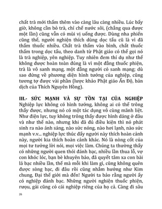 26
chất trà mới thấm thêm vào càng lâu càng nhiều. Lúc bấy
giờ, không cần bỏ trà, chỉ chế nước sôi, (chẳng qua được
một lần) cũng vẫn có mùi vị uống được. Dùng nha phiến
cũng thế, người nghiện thích dùng dọc tẩu cũ là vì đã
thấm thuốc nhiều. Chất trà thấm vào bình, chất thuốc
thấm trong dọc tẩu, theo danh từ Phật giáo có thể gọi nó
là trà nghiệp, yên nghiệp. Tuy nhiên đem thí dụ như thế
không được hoàn toàn đúng là vì một đằng thuốc phiện,
trà là vô sanh mạng, một đằng người có sanh mạng; dù
sao đứng về phương diện hình tướng của nghiệp, cũng
tương tợ được vài phần (lược khảo Phật giáo Ấn Độ, bản
dịch của Thích Nguyên Hồng).
III.- SỨC MẠNH VÀ SỰ TỒN TẠI CỦA NGHIỆP
Nghiệp lực không có hình tướng, không ai có thể trông
thấy được, nhưng nó có một tác dụng vô cùng mãnh liệt.
Như điện lực, tuy không trông thấy được hình dáng ở đâu
và như thế nào, nhưng khi đã đủ điều kiện thì nó phát
sinh ra nào ánh sáng, nào sức nóng, nào hơi lạnh, nào sức
mạnh v.v... nghiệp lực thúc đẩy người này thích hoàn cảnh
này, người kia thích hoàn cảnh khác. Nó là nòng cốt của
mọi tư tưởng lời nói, mọi việc làm. Chúng ta thường thấy
có những người quen thói đánh bạc, nhiều lần thua lỗ, vợ
con khóc lóc, bạn bè khuyên bảo, đã quyết tâm xa con bài
lá bạc nhiều lần, thế mà mỗi khi làm gì, cũng không quên
được sòng bạc, đi đâu rồi cũng nhắm hướng như Kim
chung, Đại thế giới mà đến! Người ta bảo rằng người ấy
có nghiệp đánh bạc. Những người nghiện thuốc phiện,
rưọu, gái cũng có cái nghiệp riêng của họ cả. Càng đi sâu
 